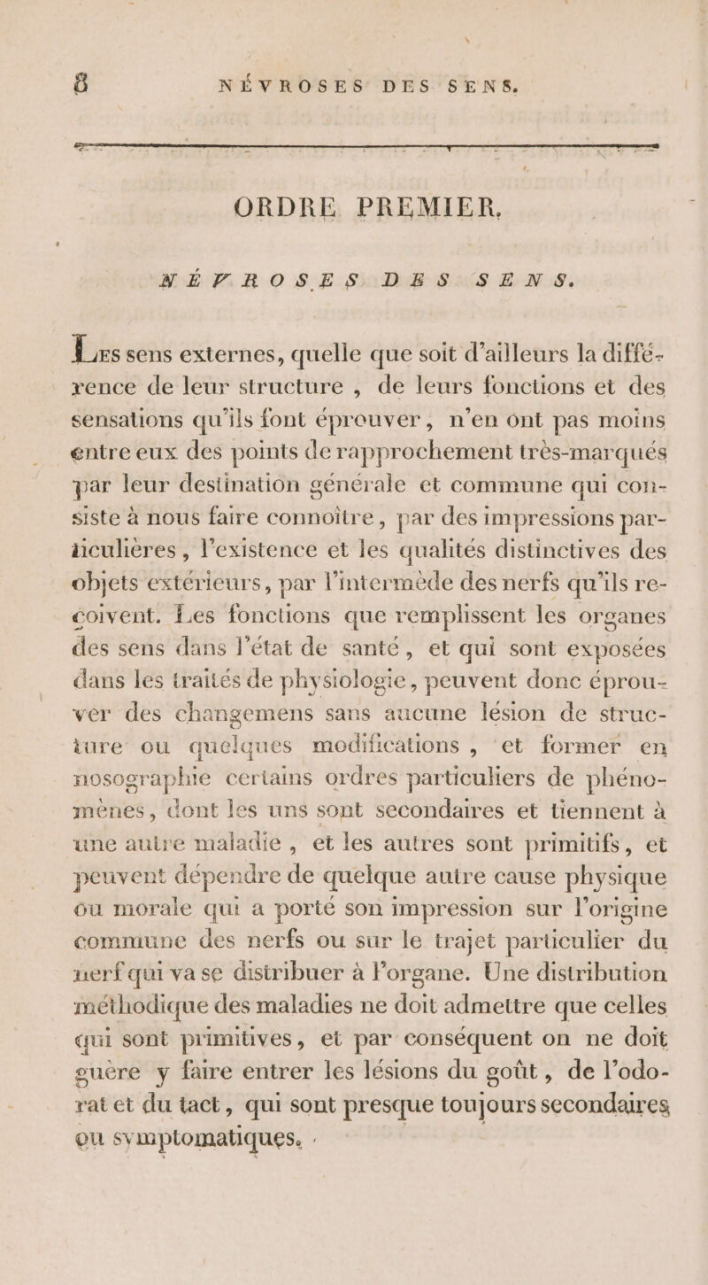 \ ô NÉVROSES DES SENS. SNÉPVROSES DES SENS. Les sens externes, quelle que soit d’ailleurs la diffe- rence de leur structure , de leurs fonctions et des sensations qu'ils font éprouver, n’en ont pas moins entre eux des points de rapprochement très-marqués par leur destination générale et commune qui con- siste à nous faire connoître, par des impressions par- üculieres , l'existence et les qualités distinctives des objets extérieurs, par l’intermède des nerfs qu'ils re- coivent. Les fonctions que remplissent les organes des sens dans l'état de santé, et qui sont exposées dans les traités de physiologie, peuvent donc éprou- ver des chan sans aucune lésion de struc- iüre ou quelques modifications , ‘et former en nosographie certains ordres particuliers de phéno- ménes, dont les uns sont secondaires et tiennent à une autre maladie, et les autres sont primitifs, et peuvent DEpEnore de quelque autre cause physique ou morale qui a porté son impression sur l’origine commune des nerfs ou sur le trajet particulier du nerf qui vase distribuer à Forsiet Une distribution méthodique des maladies ne doit admettre que celles qui sont primitives, et par conséquent on ne doit ouère y faire entrer les lésions du goût, de l’odo- rat et du tact, qui sont presque toujours secondaires ou SY mptomatiques.