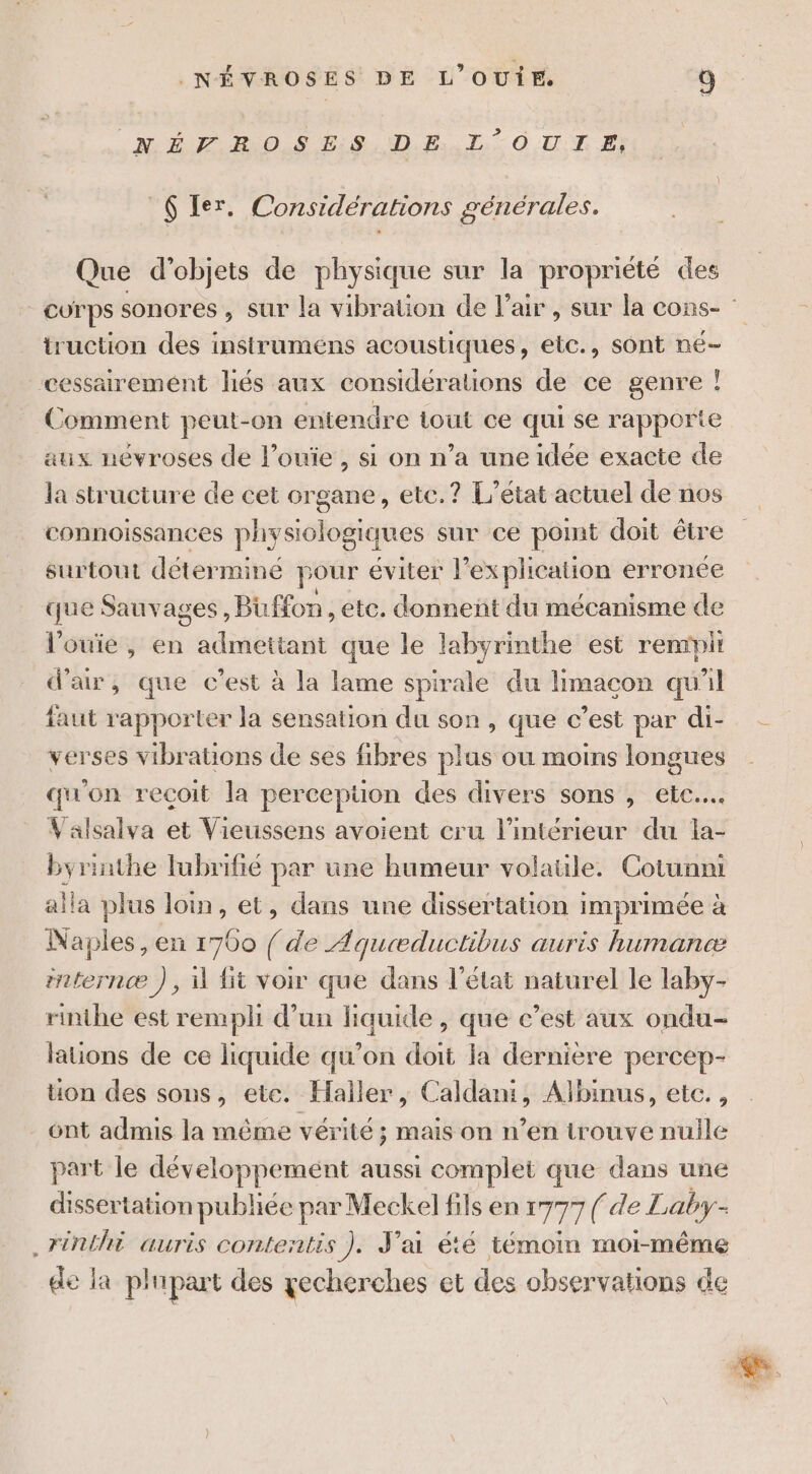 RERO S BSD PT: OUT EE} 6 Ier. Considérations générales. Que d'objets de physique sur la proprièté des truction des instruméns acoustiques, etc., sont né- cessairement liés aux considérations de ce genre ! Comment peut-on entendre tout ce qui se rapporte aux nevroses de l’ouie , si on n’a une idée exacte de la structure de cet organe, etc.? L'état actuel de nos connoissances physiologiques sur ce pomt doit être surtout déterminé pour éviter |” explication erronee que Sauvages, Biffon , ete. donnent du mécanisme de l’'ouie, en admettant que le labyrinthe est remrpit d'air, que c’est à la lame spirale du limacon qu'il faut rapporter la sensation du son, que c’est par di- verses vibrations de ses fibres plus ou moins longues qu'on recoit la perception des divers sons , ete... Valsalva et Vieussens avoient cru l’intérieur du la- byrinthe lubrifié par une humeur volatile. Cotunni alla plus loin, et, dans une dissertation imprimée à Naples, en 1700 / de Aqueæductibus auris humancæ internæ ), 1 fit voir que dans l’état naturel le laby- rinthe est rempli d’un Le ape que c’est aux ondu- laüons de ce liquide qu’on doit la dernière percep- üon des sons, ete. Haller, C ss Ajlbinus, etc., _ ont admis la même vérité; mais on n’en trouve nulle part le développement aussi complet que dans une dissertation publiée par Meckel fils en 1777 (de Laby- .rinthi auris contentis ). J'ai été témoin moi-même de la plupart des gecherches et des observations de