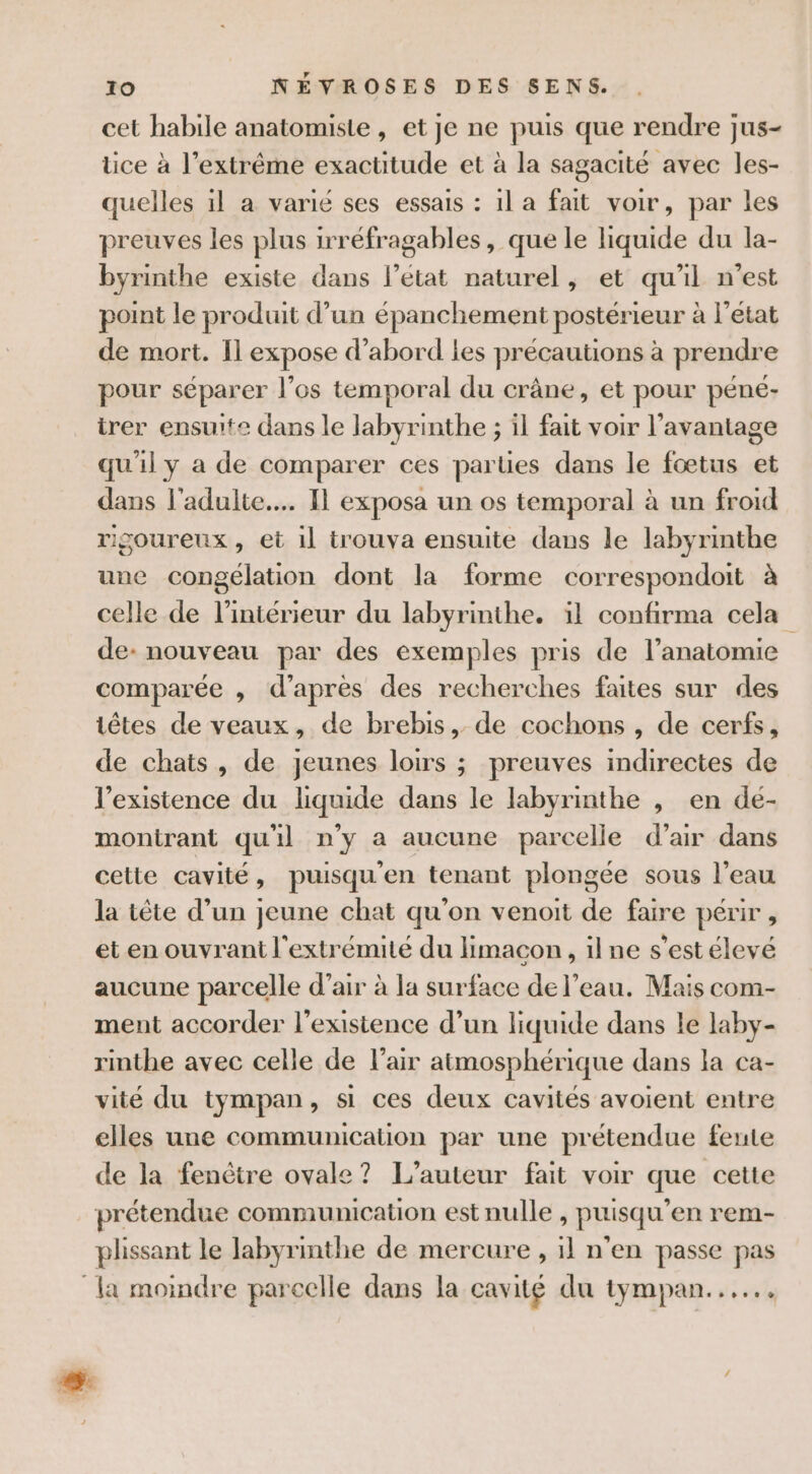 cet habile anatomiste , et je ne puis que rendre jus- tice à l’extrême exactitude et à la sagacité avec les- quelles il a varié ses essais : 1l a fait voir, par les preuves les plus irréfragables, que le liquide du la- byrinthe existe dans l’état naturel, et qu'il n’est point le produit d’un épanchement postérieur à l’état de mort. Il expose d’abord les précautions à prendre pour séparer l’os temporal du crâne, et pour péné- irer ensuite dans le labyrinthe ; il fait voir l'avantage qu'il y a de comparer ces parties dans le fœtus et dans l'adulte... Il exposa un os temporal à un froid rigoureux, et il trouva ensuite dans le labyrinthe une congélation dont la forme correspondoit à celle de l’intérieur du labyrinthe. il confirma cela de- nouveau par des exemples pris de l’anatomie comparée , d’après des recherches faites sur des têtes de veaux, de brebis, de cochons , de cerfs, de chats, de jeunes loirs ; preuves indirectes de l’existence du liquide dans le labyrinthe , en dé- montrant qu'il n'y a aucune parcelle d’air dans cette cavité, puisqu'en tenant plongée sous l’eau la tête d’un jeune chat qu'on venoit de faire périr , et en ouvrant l'extrémité du limacon , il ne s’est élevé aucune parcelle d’air à la surface de l’eau. Mais com- ment accorder l'existence d’un liquide dans le laby- rinthe avec celle de l'air atmosphérique dans la ca- vité du tympan, si ces deux cavités avoient entre elles une communication par une prétendue feute de la fenêtre ovale? L'auteur fait voir que cette prétendue communication est nulle , puisqu’en rem- plissant le labyrinthe de mercure , il n'en passe pas la moindre parcelle dans la cavité du tympan...
