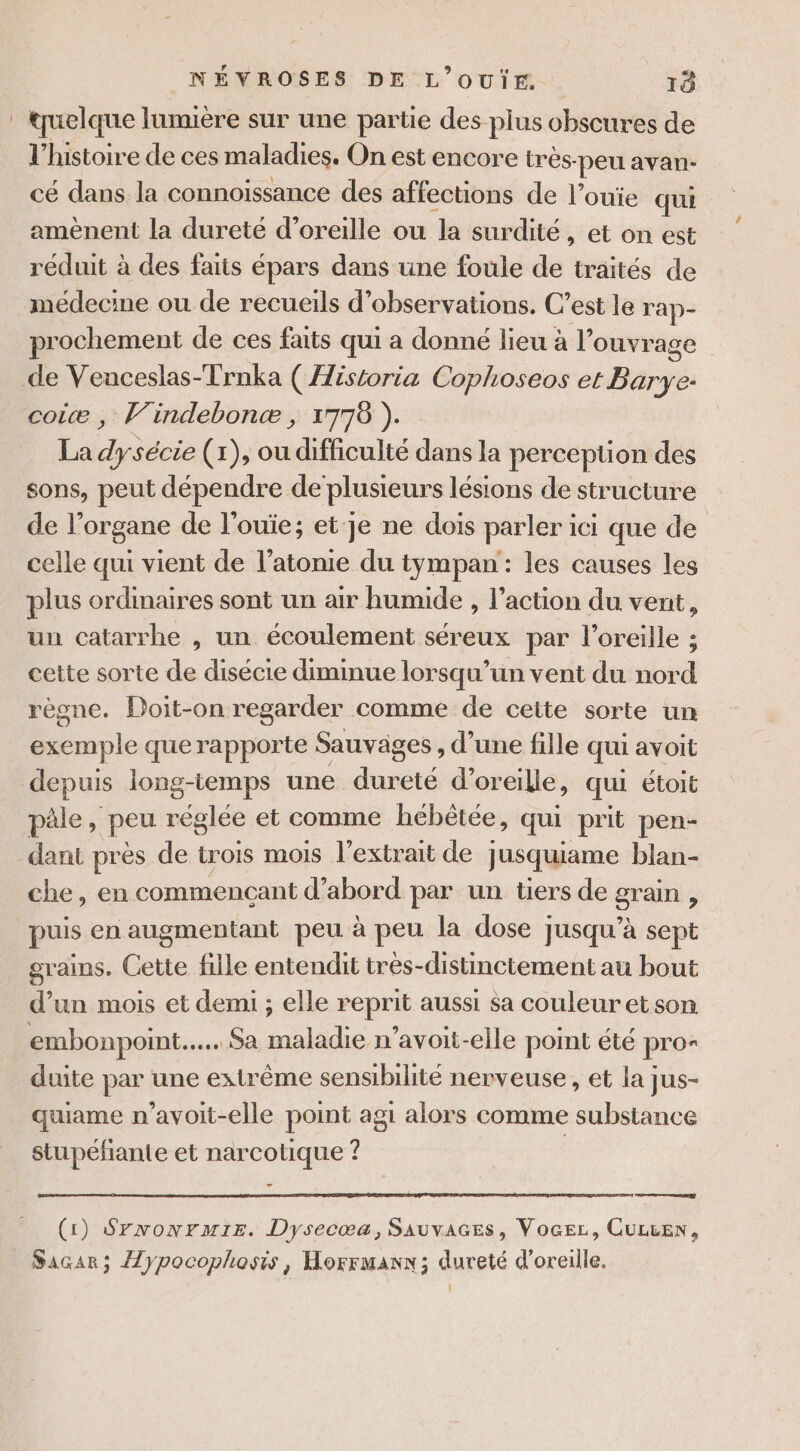 : tuelque lumière sur une partie des plus obscures de l’histoire de ces maladies. On est encore très- -peu avan- cé dans la connoissance des affections de l’ouie qui amènent la dureté d'oreille ou la surdité, et on est réduit à des faits épars dans une foule de traités de médecine ou de recueils d'observations. C’est le rap- prochement de ces faits qui a donné lieu à l” ouvrage de Veaceslas-Trnka ( Historia Cophoseos et Barye: coiæ , Vindebonæ , 1778 ). La Fa sécie (1), ou difficulté dans la perception des sons, peut dépendre de plusieurs lésions de structure de l'organe de l'ouïe; et je ne dois parler ici que de celle qui vient de l’atonie du tympan: les causes les plus ordinaires sont un air humide , l’action du vent, un catarrhe , un écoulement séreux par l'oreille ; cette sorte de disécie diminue lorsqu'un vent du nord règne. Doit-on regarder comme de ceite sorte un exemple querapporte Sauvages , d’une fille qui avoit depuis long-iemps une dureté d'oreille, qui étoit pâle, peu réglée et comme hebêtée, qui prit pen- dant près de trois mois l'extrait de jusquiame blan- che, en commencant d’abord par un tiers de grain ; puis en augmentant peu à peu la dose jusqu’à sept grains. Cette fille entendit très-distinctement au bout d’un mois et demi ; elle reprit aussi sa couleur etson embonpoint.…... Sa maladie n’avoit-elle point été pro* duite par une extrême sensibilité nerveuse, et la jus- quiame n’avoit-elle point agi alors comme substance stupéfiante et narcotique ? (1) Srxwonrmie. Dysecæa, SaAuvaces, Vocez, CUL&amp;EN, Sacar; Aypocophosis, Horrmanx; dureté d'oreille.