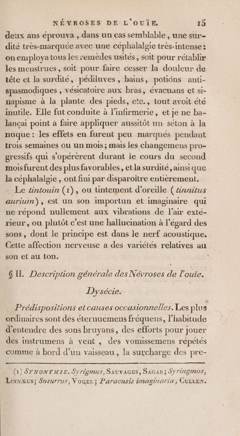 deux ans éprouva , dans un cas semblable , une sur- dité très-marquée avec une céphalalgie très-intense : on employa tous les remèdes usités, soit pour rétablir les menstrues, soit pour faire cesser la douleur de tête et la surdité, pédiluves , bains, potiôns anti- spasmodiques , vésicatoire aux bras, évacuans et si- napisme à la plante des pieds, ete., tout avoit été inutile. Elle fut conduite à l’infirmerie, et je ne ba- lancai point à faire appliquer aussitôt un séton à la nuque: les effets en furent peu marqués pendant trois semaines ou un mois ; mais les changemens pro- gressifs qui s’opérèrent durant le cours du second mois furent des plus favorables, et la surdité, ainsi que la céphalalgie , ont fini par disparoiître entièrement. Le tntouin (1), ou üntement d'oreille ( &amp;nanitus aurium), est un son importun et imaginaire qui ne répond nullement aux vibrations de l’air exté- rieur , où plutôt c'est une hallucination à l’égard des sons, dont le principe est dans le nerf acoustique. Cette affection nerveuse a des variétés relatives au . son et au ton. à $ IL. Description générale des Névroses de l’oute. Dysécie. Prédispositions el causes occasionnelles. Les plu s ordinaires sont des éternuemens fréquens, l’habitude d'entendre des sons bruyans, des efforts pour jouer des instrumens à vent , des vomissemens répétés comme à bord d’un vaisseau , la surcharge des pre- (1) SYrnowrmrs. Syrigmus, SAUVAGES, SAGAR; Sy717297708, Linnaus; Susurrus, Vocer.; Paracusis imaginaria, CuLLEn.