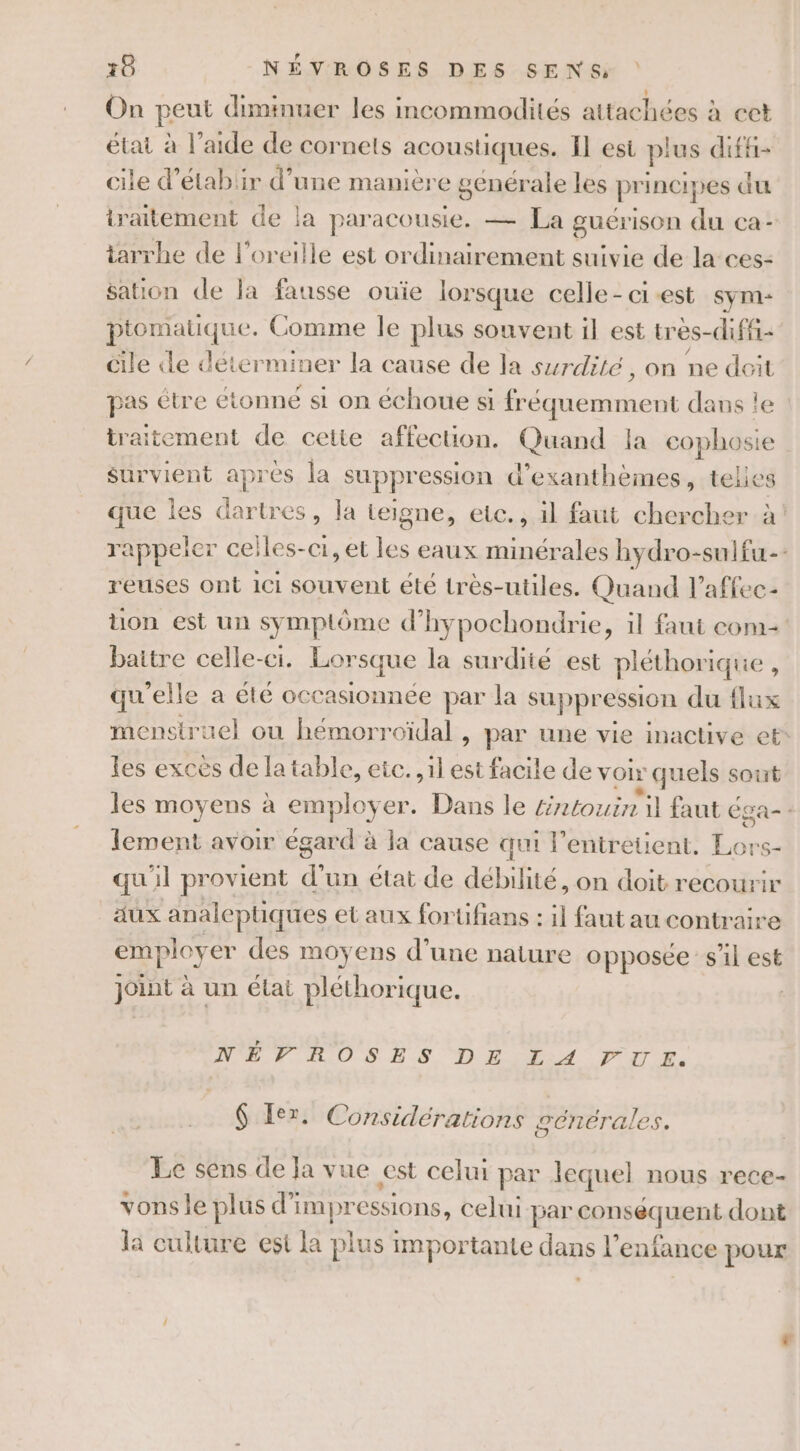 On peut diminuer les incommodités attachées à cet état à l’aide de cornets acoustiques. Il est plus diffi- cile d’étabiir d’une manière genérale les pr incipes du traitement de la paracousie. — La guérison du ca- iarrhe de l'oreille est ordinairement suivie de la-ces- sation de Ja fausse ouïe lorsque celle - ci est sym- ptomatique. Comme le plus souvent il est tres-difii- cile le déterminer la cause de la surdité, on ne doit pas étre étonné si on échoue si fréquemment dans le traitement de cette affection. Quand la cophosie survient après la suppression d’exanthèmes, telles que les dartres, la teigne, etc. , il faut chercher à rappeler celles-ci, et les eaux minérales hydro-suifu-- reuses ont 11 souvent été très-utiles. Quand l’affec- ton est un symptôme d’hypochondrie, il faut com baitre celle-ci. Lorsque la surdité est pléthorique , qu’elle a été occasionnée par la suppression du flux menstruel ou hémorroïdal &gt; par une vie inactive et* les excès de la table, etc. il est facile de VOIx € quels sont les moyens à employ er. Dans le £intouin il faut é Éga- : lement avoir égar d'à la cause qui l'entretient. tu ‘SG qu'il provient d' un état de débibté. on doit recourir aux analeptiques et aux forüufans : { faut au contraire employ er des moyens d’une nature opposee sil est Joint à un état pléthorique. NE HOSES DE LA PTE. $ Ier. Considérations générales. Le sens de Ja vue est celui par lequel nous rece- vonsle plus d’im pressions, celui par fsequent dont la culture est la me importante flans l'enfance pour