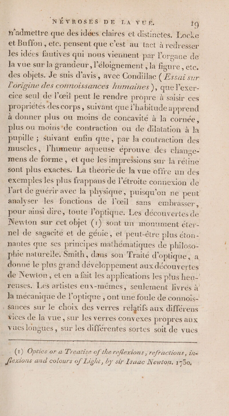 NÉVROSES DE LA VUE. Re n'admettre que des idées claires et distinctes. Locke _et Buffon , etc. pensent que c’est au tact à redresser les idées fautives qui nous viennent par l'organe de la vue sur la grandeur, l'éloignement , la figure , etc. des objets. Je suis d’avis, avec Condillac (Essai sur l'origine des conrioissances humaines ), que l’exer- eice seul de l'œil peut le rendre propre à saisir ces propriétés des corps, suivant que l'habitude apprend à donner plus où moins de concavité à la cornée, plus où moms-de contraction ou de dilatation à la pupille ; $uivant enfin que, par la contraction des muscles, l'humeur aqueuse éprouve des change- mens de forme, et que les impressions sur la rétine sont plus exactes. La théorie de la vue offre un des exemples les plus frappans de l’étroite connexion de l'art de guérir avec la physique, puisqu'on ne peut analyser les fonctions de loœil sans embrasser, pour amsi dire, toute l'optique. Les découvertes de _ Newton sur cet objet (1) sont un monument éter- nel de sagacité et de génie, et peut-être plus éton- nantes que ses principes mathématiques de philoso- plie natureile. Smith, dans son Traité d'optique, a donne le plus grand dévelcppement aux découvertes de Newton, eten a fait les applications les plus heu reuses. Lés artistes eux-mêmes, seulement livrés » Ja mécanique de l'optique ; ont une foule de connois- Sances sur le choix des verres relatifs aux différens Vices de la vue, sur les verres convexes propres aux vues longues, sur les différentes sortes soit de vues (1) Optics or a Treatise of tlie reflexions, refractions, tr= flexions and colours of Lighe, Oy sir Isaac Newton. 1750.