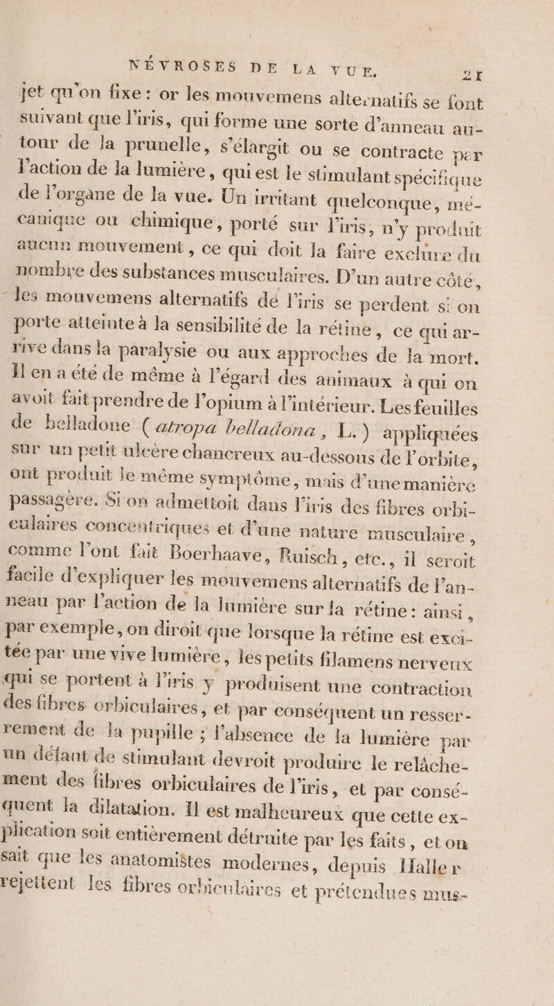 Jet qu'on fixe : or les mouvemens altesnatifs se {ont suivant que l'iris, qui forme une sorte d’anneau au- tour de la prunelle, s’élargit ou se contracte per l'action de la lumicre, quiest le stimulant spécifique de l'organe de la vue. Un irritant quelconque, mé- canique ou chimique, porté sur l'iris, n'y produit aucun mouvement, ce qui doit la faire exclure du nombre des substances musculaires. D’un autre côte, ‘les mouvemens alternatifs dé l'iris se perdent si on porte atteinte à la sensibilité de la rétine » Ce Qui ar- rive dans la paralysie ou aux approches de la mort. Îl en a été de même à l'égard des animaux à QUI on avoit fait prendre de l'opium à l'intérieur. Les fouilles de belladone ( atropa belladona , 1.) appliquées sur un petit uleère chancreux au-dessons de l'orbite, ont produit le même Sympiôme, mais d’une manière passagère. Si on admettoit dans l'iris des fibres orbi- eulaires Concentriques et d’une nature musculaire , comme l'ont fait Boerhaave, Ruisch, etc., il seroit facile d'expliquer les mouvemens alternatifs de l’an- neau par l’action de la lumière sur {a rétine : ainsi , par exemple, on diroit que lorsque la rétine est exci- tée par une vive lumière, les petits filamens nerveux qui se portent à l'iris y produisent une contraction des fibres orbiculaires » CE par conséquent un resser- rement de la pupille ; l’absence de la lumière par un défaut de stimulant devroit produire le relâche- ment des fibres orbiculaires de l'iris, et par consé- quent la dilatation. I est malheureux que cetle ex- plication soit entièrement détruite par les faits, eton sait que les anatomiëtes modernes, depuis Halle» rejettent les fibres orbiculaires et prétendues mus-