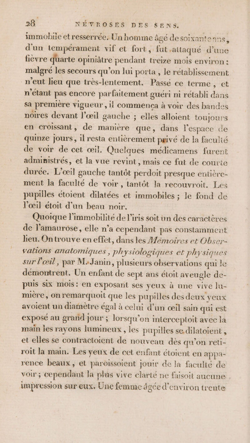 immobile et resserrée. Un homme âgé desoixante ans, d'un tempérament vif et fort, fut -alaqué d’une fievre uarte opiniâtre pendant treize mois environ : malgré les secours qu’on lui porta , le rétablissement n'eut lieu que très-lentement. Passé ce terme, et n'étant pas encore parfaitement guéri mi rétabli dans sa première vigueur , il commenca à voir des bandes noires devant l'œil gauche ; elles alloient toujours en croissant, de manière que, dans l'espace de quinze jours, il resta entièrement pavé de la faculié de voir de cet œil. Quelques médicamens furent administrés, et la vue revint, mais ce fut de courte durée. L’oœil gauche tantôt perdoit presque entière- ment la faculté de voir, tantôt la recouvroit. Les pupilles étoient dilatées et immobiles ; le fond de l’oœ1l étoit d’un beau noir. Quoique l’immobilité de l'iris soit in des caractères de l’amaurose, elle n’a cependant pas constamment lieu. Ontrouve en effet, dans les Mémoires et Obser-- valions anatomiques, physiologiques et physiques sur l'œil, par M:Janin, plusieurs observations qui le démontrent. Un enfant de sept ans étoit aveugle de- puis six mois: en exposant ses yeux à une vive lu- mière, onremarquoil que les pupilles des deux yeux avoient un diamètre égal à celui d’un œil sain qui est exposé au grand jour ; lorsqu'on interceptoit avec la main les rayons lumineux , les pupilles se dilatoient , et elles se contractoient de nouveau dès qu’on reti- roit la main. Les yeux de cet enfant étoient en appa- rence beaux, et paroissoient jouir de la faculté de voir ; cependant la plus vive clarté ne faisoit aucune impression sur eux, Une femme âgée d'environ trente