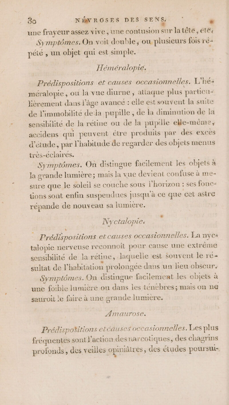 # , 80 NIWROSES DES SENS. e une frayeur assez vive, une contusion Ds latêté , été: Symptômes. On voit double, ou plusieurs fois r é- pété , un objet qui est simple. | Héméralopie. Prédispositions el causes occasionnelles. L'he- méralopie , ou la vue diurne ; attaque plus par ticti- lièrement dans l’âge avance : elle est souvent la suite de l’immobilite # la pupille , de la diminution de a sensibilité de la rétine ou de la pupille elle-même accidens qui peuvent étre produits par des exces d'etude, par l'habitude de regarder des objets menus très-éclairés. Symptômes. On distingue facilement les objets à la grande lumiere; mais = vue devient confuse à me- sure que le soleil se couche sous l'horizon : ses fonc- tions sont enfin suspendues } jusqu à ce que cet astre répande de nouveau sa lumière. Nyctalopie: Li] _ Prédispo. sitions et causes occasionnelles. La nyc+ talopie nerveuse reconnoit pour cause une extrème sensibilité de la rétine , laquelie est souvent le re sultat de l’habit: ation prolongée dans un heu ET Sy mplômes. On distingue facilement les objets à une foible lumièré ou dans les ténèbres; mais on ne sauroit le faire à une grande lumiere. AMmaurose. Prédispoñitions etcauses occa sionnelles. Les plus fréquentes sont l’action des narcotiques, des chagrins profonds, des veilles opiniälres, des études poursui-