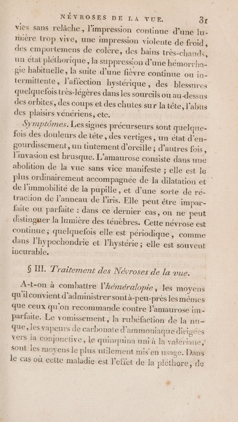 vies sans relâche, l'impression continue d’une lu- miére trop vive, une impression violente de froid , des emportemens de colère, des bains trés-chands, un état pléthorique, la Suppression d’une hémorrha- gte habituelle, la suite d’une fièvre connue où in- termittente, l’affection hystérique , des blessures quelquefois très-légères dans les sourcils ou au-dessus des orbites, des coups et des chutes sur la téte l'abus des plaisirs vénériens, etc. Syriptômes. Les signes précurseurs sont quelque- fois des douleurs de tête , des vertiges, un état d’en- gourdissement, un tintement d'oreille ; d’autres fois, l'invasion est brusque. L’amaurose consiste dans une abolition de la vue sans vice manifeste ; elle est le plus ordinairement accompagnée de la dilatation et | de l’immobilité de la pupille , et d’une sorte de ré- traction de l’anneau de l'iris. Flle peut être impar- faite ou parfaite : dans ce dernier cas, on ne peut distinguer la lumière des ténèbres. Cette névrose est connue ; quelquefois elle est périodique , comme dans l’'hypechondrie et l’hystérie ; elle est souvent incurable, $ IL Traitement des Névroses de la vue, A-t-on à combattre l’héméralopie , les moyens qu'ilconvient d'administrer sont à-peu-près Jesmêmes que ceux qu'on recommande contre l’amaurose im = parfaite. Le vomissement , la rubéfaction da la nu- que, les vapeurs de carbonate d'ammoniaque dirigées vers ja Conjonctive, le Guinquina uni à la valériane sont liés moyens le plus utilement mis en usage. Dans le cas où cette maladie. est l'effet de la pléthore, de