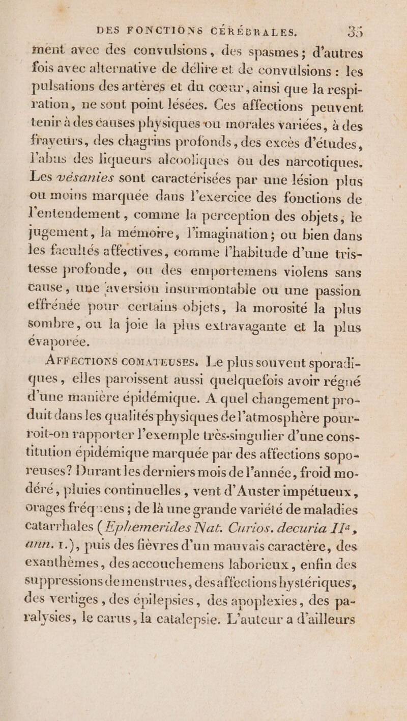 ment avec des convulsions, des spasmes ; d’autres fois avec alternauve de délire et de convulsions : les pulsauons des artèrés et du cœur, ainsi que la respi- ration, ne sont point lésées. Ces affections peuvent tenir à des causes physiques-ou morales variées, à des frayeurs, des chagrins profonds, des excès d’études, labus des liqueurs alcooliques ou des narcotiques. Les vésanies sont caractérisées par une lésion plus où moins marquée dans l’exercice des fonctions de l'entendement , comme la pércepüon des objets, le Jugement, la mémoire, l'imagination ; ou bien dans les facultés affectives, comme l'habitude d’une tris- tesse profonde, ou des emportemens violens sans Cause , Une aversiün insurmontable ou une passion cffrénée pour certains objets, la morosité la plus sombre, où la joie la plus extravagante et la plus évaporée. | AFFECTIONS COMATEUSES, Le plus souvent sporadi- ques, elles paroissent aussi quelquefois avoir régné d’une manière épidémique. À quel changement pro- duit dans les qualités physiques de l’atmosphère pour- roit-on rapporter l'exemple très-singulier d’une cons- Utution épidémique marquée par des affections sopo- reuses? Durant les derniers mois de l’année, froid mo- déré, pluies continuelles , vent d’Auster impétueux , orages fréq':ens ; de là une grande variété de maladies Catarrhales (Æphemerides Nat. Curios. decuria IT, ann. 1.), puis des fièvres d’un mauvais caractère, des exanthèmes, des aecouchemens laborieux, enfin des suppressions demenstrues, désaffections hystériques, des vertiges , des épilepsies, des apoplexies, des pa- ralysies, le carus, la catalepsie. L'auteur a d’ailleurs
