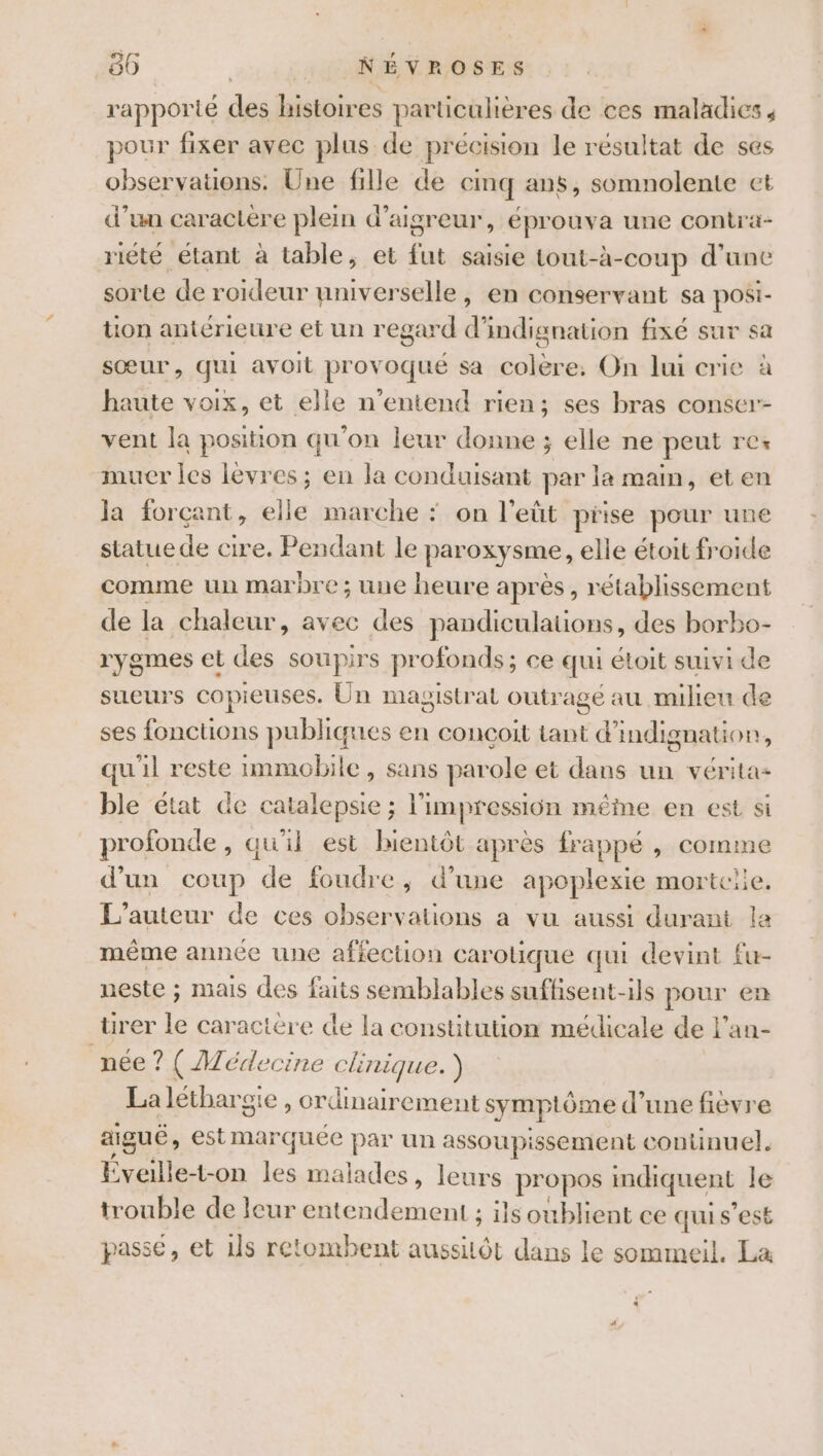 86 LI LTNÉVROSES rapporté des histoires particulières de ces maladies, pour fixer avec plus de précision le résultat de ses observations. Une fille de cinq ans, somnolente et d’un caractère plein d’aigreur, éprouva une contra- riété étant à table, et fut saisie tout-à-coup d’une sorte de roideur nniverselle, en conservant sa posi- ton antérieure et un regard d’indignation fixé sur sa sœur, qui avoit provoqué sa colère: On lui crie à haute voix, et elle n'entend rien; ses bras conser- vent la position qu'on leur donne ; elle ne peut rCs muer Îles levres ; en la conduisant par la main, eten ja forçant, elle marche * on l'eüt prise pour une statue de cire. Pendant le paroxysme, elle étoit froide comme un marbre; une heure après, rétablissement de la chaleur, avec des pandiculations, des borbo- rygmEes et des soupirs profonds ; ; Ce qui GLoIt suivi de sueurs copieuses. Un magistr at outr age au miheu de ses fonctions publiques en conçoit tant d’indignation, qu'il reste immobile, sans parole et dans un vérita- ble état de catalepsie ; l'impression même en est si profonde, qu'il est bientôt après frappé , comme d’un coup de foudre, d’une apoplexie mortelle, L'auteur de ces observations a vu aussi durant la méme année une affection carolique qui devint fu- neste ; mais des faits semblables suffisent-ils pour et rer le caractère de la constitution médicale de l’an- née ? (AMéde Cine AQU ) La léthargie , ordinairement symp tôme d’une fievre aiguë , est marquee par un assoupissement contünuel. Éveille-t-on les s malades, leurs propos indiquent le trouble de leur entendement ; ils oublient ce qui s’est passe, et ils retombent aussilôt dans le sommeil. La