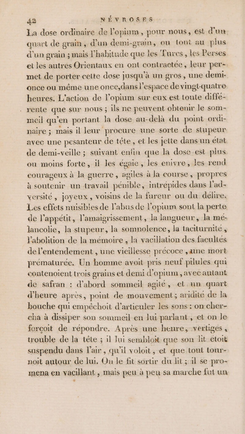 La dose ordinaire de l’opium., pour nous, est d'un quart de grain, d’un demi-gram, ou tout au plus d'un grain ; mais l’habitude que les Fures, les Perses et les autres Orientaux en ont contractée, leur per-. met de porter cette dose Jusqu'à un gros, une demi- once ou même une once,dans l’espace de vmgt-quatre heures. L'action de l’opium sur eux est toute diffe- rente que sur nous ; ils ne peuvent obtenir le som- meil qu ‘en portant la dose au-delà du point ordi- naire ; mais il leur procure une sorte de SR peur avec une pesanteur de tête, et les ee dans un etat de demi-veille ; suivant enfin que la dose.est plus ou moins forte, il les égaie, les enivre, les rent courageux à la guerre, agiles à la course, propres à soutenir un travail pénible, intrépides dans l’ad- versité, joyeux, voisins de la furenr ou du délire. Les effets nuisibles de l'abus de l’opium sont la perte de l’appéut, l’amaigrissement, la langueur, la me- lancolie, la stupeur, la somnolence, la taciturnité , l'abolition de la mémoire , la vacillauion des facultés del’entendement , une vieillesse précoce ,aine mort prématurée. Un homme avoit pris neuf pilules qui contenoient trois grains € et demi d’ opium ,avec autant de safran : d’abord sommeil agité, el un quart d'heure après, point de mouvement; aridité de Ja bouche qui empêchoit d’articuler les sons : on cher- cha à dissiper son sommeil en lui parlant, et on le forcoit de répondre. Après une heure, vertiges , trouble de la tête : ; 11 Jui semblon que son lit étoit suspendu dans l'air, qu'il voloit , et que tout tour- noit autour de lui. Ou le fit sortir du lit ; 1l se pro- mena en vaGillant , mais peu à peu sa marche fut un