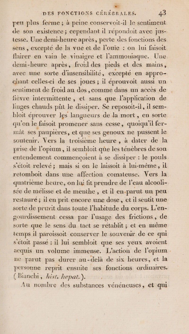 di DES FONCTIONS CÉRÉBRALES. 43 peu plus ferme ; à peine conservoit-il le sentiment de son existence ; cependant il répondoit avec Jjus- tesse. Une demi-heure après, perte des foncuons des sens , excepté de la vue et de l'ouïe : on lui faisoit flurer en vain le vinaigre et l’'ammomaque. Une. demi-heure après, froid des pieds et des mains, avec une sorte d'insensibihite, excepté en appro- chant celles-ci de ses joues ; 1l éprouvoit aussi un sentiment de froid au dos , comme dans un acces de fièvre intermittente , et sans que l'application de lmges chauds püt le dissiper. Se reposoit-il, il sem- bloit éprouver les langueurs de Ja mort, en sorte qu'on le faisoit promener sans cesse, quoiqu'il fer- mat ses paupières, et qu£ ses genoux ne pussent le soutenir. Vers la troisième heure , à dater de la prise de l’opium , il sembloit qüe les ténèbres de son entendement commencoient à se dissiper : le pouls s'étoit relevé; mais si on le laissoit à lui-même, 1l retomboit dans une affection comateuse. Vers la pi beure, on li fit prendre de l’eau alcooli- se de mélisse et de menthe , et il en. ‘parut un peu restauré ; iien prit encore une dose, etil sentt une sorte de prurit dans toute l'habitude du corps. L’en- sourdissement cessa par l’usage des frictions, de sorte que le sens du tact se rétablit ; et en même temps il paroissoit conserver le souvenir de ce qui s'étoit passé : il lui sembloit que ses yeux avoient acquis un volume immense. L'action de l’oprum parut pas durer au-delà de six heures, et la personne reprit ensuite ses fonctions ordinaires. { Bianchi, hist hepat.). Au nombre des substances vénéneuses, et qui