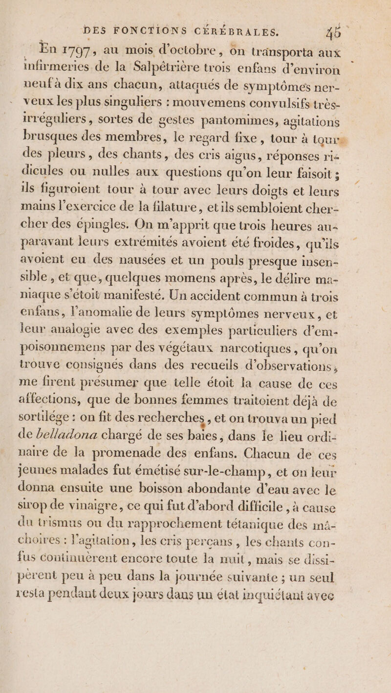 En 1707; au mois d'octobre, on tränsporta aux infirmeries de la Salpétrière trois enfans d'environ neuf à dix ans chacun, attaqués de Symptômes ner- veux les plus singuliers : mouvemens convulsifs très- irréguliers, sortes de gestes pantomimes, agitations brusque des ins. le regard fixe, tour à à Laure des pleurs, des chants, des cris aigus , réponses rie dicules ou nulles aux questions qu'on leur faisoit ; ils figuroient tour à tour avec leurs doigts et leurs share exercice de la filature, et ils sembloient cher cher des épingles. On m apprit que trois heures au FOR EUE leurs extrémités avoient été froides, qu ls avoient eu des nausées et un pouls presque insen- sible , et que, quelques momens après, le délire ma- niaque s'étoit manifesté. Un accident commun à trois enfans, l’anomalie de leurs symptômes nerveux, et leur analogie avec des exemples particuliers d’em- poisonnemens par des végéiaux narcotiques , qu’on trouve consignés dans des recueils d'observations, me firent présumer que telle étoit la cause de ces affecuons, que de bonnes femmes traitoient déjà de sorulége : on fit des recherches, et on trouva un pied de ANA chargé de ses baies, dans le lieu erdi- naire de la promenade des enfans. Chacun de ces jeunes malades fut émétisé sur-le-champ, et on leur donna ensuite une boisson abondante d’eau avec le sirop de vinaigre, ce qui fut d’abord difficile , à cause du trismus ou du rapprochement tétanique des ma- choires : |’ agualion , les cris percans , les chants con- fus continuèrent encore toute la nuit y Mais 6e dissi- pérent peu à peu dans la journée suivante ; un seul resta pendant deux jours dans un élat inquiétant avec