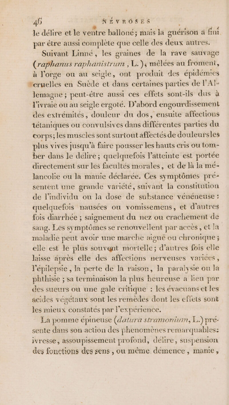 le délire et le ventre balloné ; mais la guérison à fn. par être aussi complete que celle des deux autres. Suivant Linné, les graines de la rave sauvage (raphanus raphanistrum , L.), mêlées au froment, à l'orge ou au scigie, ont produit des épidémies “cruelles en Suède et dans certaines parties de PAT- lemagne ; peut-étre aussi ces effets sont-ils dus à l'ivraie ou au seigle ergoté. D’abord engourdissement des extrémités, douleur du dos, ensuite affections tétaniques ou convulsives dans différentes parues du corps; les muscles sont surtout affectés de douleursles plus vives jusqu’à faire pousser les hauts cris ou tom- ber dans Je délire ; quelquefois l'atteinte est portée directement sur les facultés morales, et de là la mé- lancolie ou la manie déclarée, Ces symptômes pré- sentent une grande variété, suivant la constitution de l'individu ou la dose de substance vénéneuse : quelquefois nausées où vomissemens, et d’autres fois diarrhée ; saignement du nez ou crachement de sang. Les symptômes se renouveilent par acces, et la maladie peut avoir une marche aigué ou chronique ; elle est le plus souvent mortelle; d’autres fois elle laisse après elle des affections nerveuses variées, lépilepsie , la perte de la raison, la paralysie ou la phthisie ; sa terminaison la plus heureuse a Heu par des sueurs où une gale critique : les évacuans et les acides végétaux sont les remèdes dont les effets sont tes mieux constatés par l'expérience. La pomme épineuse (datura stramonium, L.) pré- sente dans son action des phenomènes remarquables: ivresse, assoupissement profond, délire, suspension des fonctions des sens , ou même démence, manie,