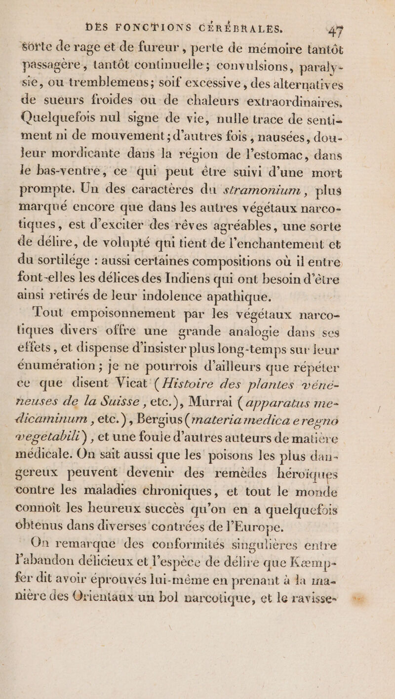 soÿte de rage et de fureur, perte de mémoire tantôt passagère, tantôt contimuelle; convulsions, paraly- sie, ou tremblemens; soif excessive, des alternatives Quelquefois nul signe de vie, nulle trace de senti= ment n1 de mouvement ; d’autres fois , nausées, dou- leur mordicante dans la région de l’estomac, dans le bas-ventre, ce qui peut étre suivi d’une mort prompte, Un des caractères du stramonium , plus marqué encore que dans les autres végétaux narCo- tiques, est d’exciter des rêves agréables, une sorte de délire, de volupté qui tient de l’enchantement et du sortilége : aussi certaines compositions où il entre font--elles les délices des Indiens qui ont besoin d’être ainsi retirés de leur indolence apathique. Tout empoisonnement par les végétaux narco- tiques divers offre une grande analogie dans ses éftets , et dispense d’insister plus long-temps sur eur énumération ; je ne pourrois d’ailleurs que répéter ce que disent Vicat (Histoire des plantes véné- neuses de la Suisse , etc.), Murrai (apparatus me- _ dicaminum , etc.), Bérgius(materia medica eresno vegetabili) , et une fouie d’autres auteurs de matière médicale. On sait aussi que les’ poisons les plus dan- gereux peuvent devenir des remèdes héroïques contre les maladies chroniques, et tout le monde connoît Jes heureux succès qu’on en a quelquefois obtenus dans diverses contrées de l’Europe. On remarque des conformités singulières entre l'abandon délicieux et l'espèce de délire que Kæmp- fer dit avoir éprouvés lui-même en prenant à la ina diére des Orientaux un bol narcotique, et le ravisse-