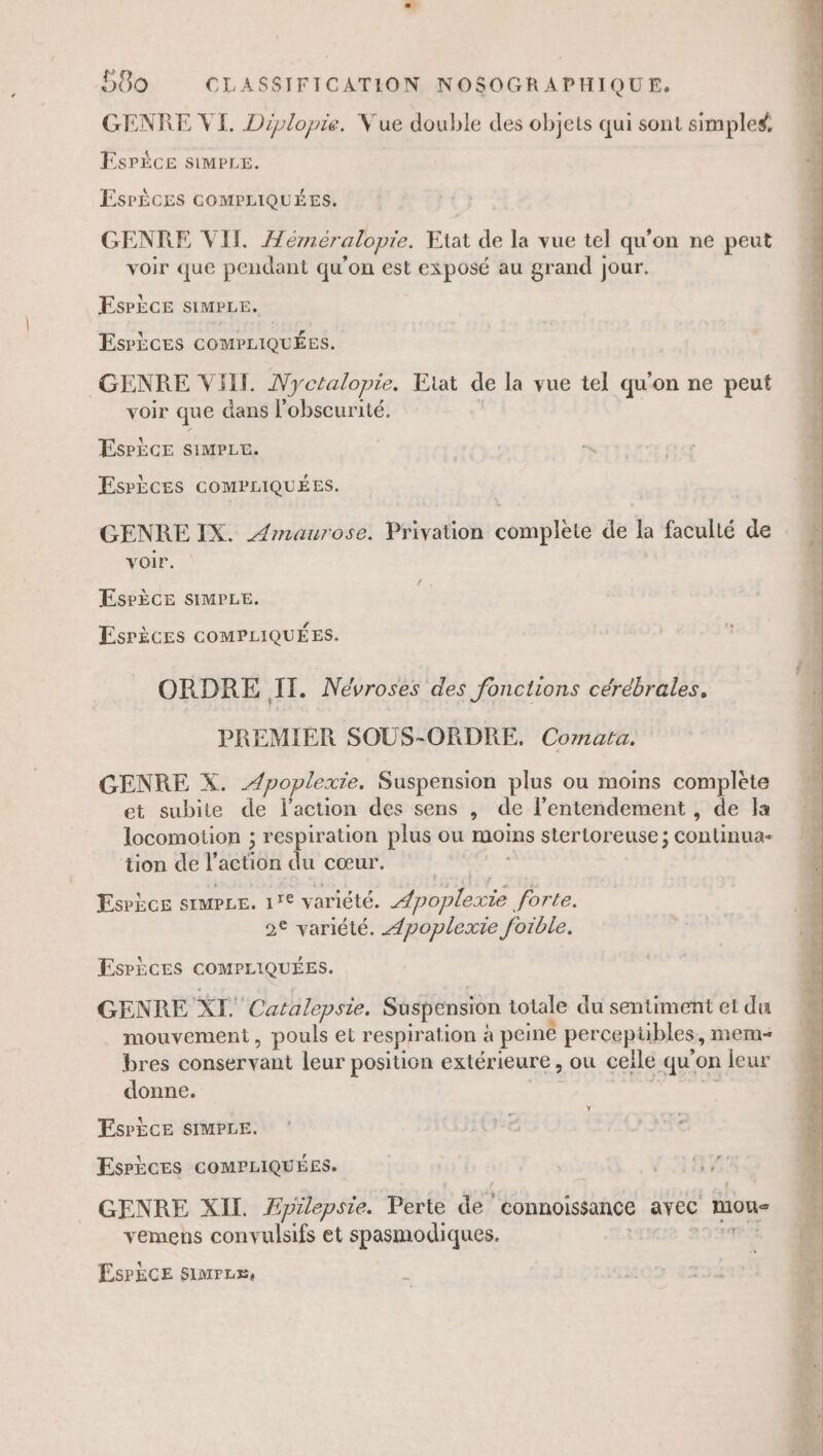 GENRE VI. Diplopie. Vue double des objets qui sont simples, ESPÈCE SIMPLE. ESPÈCES COMPLIQUÉES. GENRE NILÆ éméralopie. Etat de la vue tel qu'on ne peut voir que pendant qu'on est exposé au grand jour. EsPÈcE siMPLE. Esrèces cOMPLIQUÉES. GENRE ViHll. Nyctalopie. Etat de la vue tel qu'on ne peut voir que dans l'obscurité. EsrÈce siMPLt. EsrÈces GOMPLIQUÉES. GENRE IX. Æmaurose. Privation complete de la faculté de voir. ESPÈCE SIMPLE. Esrèces COMPLIQUÉES. ORDRE IT. Névroses des fonctions cérébrales. PREMIER SOUS-ORDRE, Cornata. GENRE X. -/poplexie. Suspension plus ou moins complète et subite de l'action des sens , de l’entendement , de a locomotion ; respiration plus ou moins stertoreuse ; continua- tion de l’action du cœur. Esrècs srmpue. 1° variété. Æpoplexie forte. 2€ variété. ÆApoplexie foible. EsrÈces GOMPLIQUÉES. GENRE XI. Catalepsie. Suspension totale du sentiment et du mouvement, pouls et respiration à peiné percepübles, mem bres conservant leur position extérieure , ou celle qu’on leur donne. ehantoe te Y EsrÈce SIMPLE. Espèces COMPLIQUÉES. | HSM GENRE XII. Æpilepsie. Perte de connoissance avec mou- vemens convulsifs et spasmodiques. E- ÉsrÈCE simrzx, r