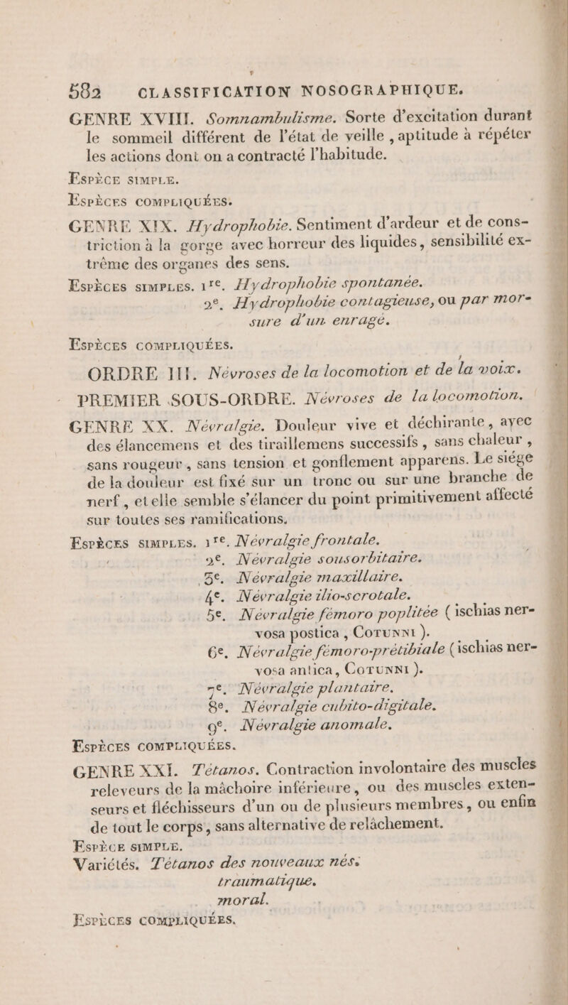 GENRE XVII. Somnambulisme. Sorte d’excitation durant le sommeil différent de l’état de veille , aptitude à répéter les actions dont on a contracté l'habitude. Esrèce simrre. ESPÈCES COMPLIQUÉES. GENRE XIX. Hydrophobre. Sentiment d’ardeur et de cons- triction à la gorge avec horreur des liquides, sensibilité ex- trême des organes des sens. Esrèces srmrues. 17°. Æ/ydrophobie spontanée. 2°, Hydrophobie contagieuse, où par mor- sure d'un enragé. EsrÈèces cOMPLIQUÉES. ORDRE III. Névroses de la locomotion et de lavoir. PREMIER SOUS-ORDRE. Mévroses de la locomotion. GENRE XX. Névralgie. Douleur vive et déchirante, ayec des élancemens et des tiraillemens successifs , sans chaleur , sans rougeur, sans tension et gonflement apparens. Le siége de la douleur est fixé sur un tronc ou sur une branche de nerf , etelle semble s’élancer du point primitivement affecté sur toutes ses ramifications, Esrèces simrzes. 17€, MNévralgie frontale. o€, Névralgie sousorbitaïre. 5e. Névralgie maxillaire. 4°. Névralgie ilio-scrotale. 5e. Névralgie fémoro poplitée \ ischias ner- vosa postica , Corunni ). | Ge. Névralgie femoro-prétibiale (ischias ner- vosa antica, COTUNNI ). 7e. Névralgie plantaire. 8e. Névralgie cubito-digitale. oo. Névralgie anomale. Espèces COMPLIQUÉES. GENRE XXI. Tétanos. Contraction involontaire des muscles releveurs de la mâchoire inférieure, ou des muscles exten- seurs et fléchisseurs d’un ou de plusieurs membres, ou enfin de tout le corps’, sans alternative de relâchement. ESPÈCE SIMPLE. Variétés. Tétanos des nouveaux nése traumalique. moral.