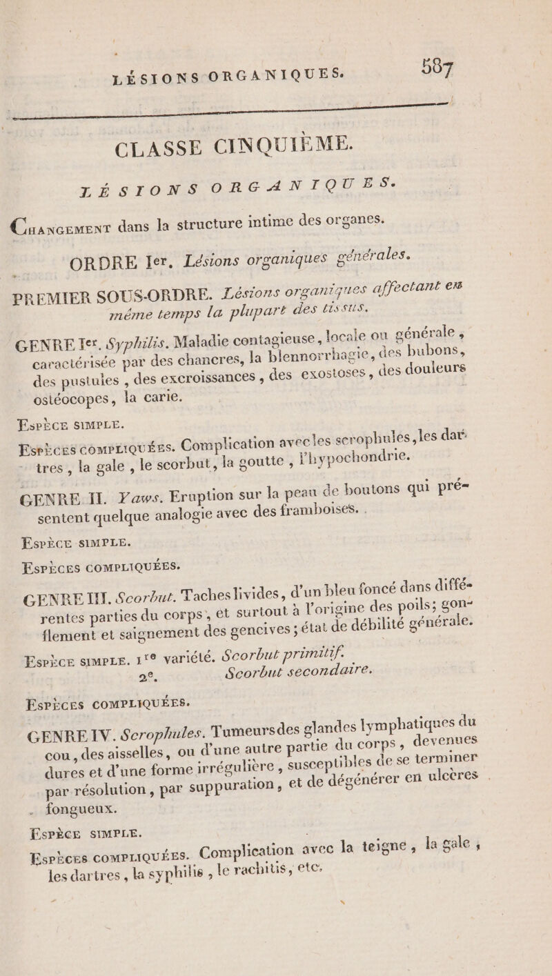 k: ! CLASSE CINQUIÈME. LÉSIONS ORGANIQUES: Cuancemenr dans la structure intime des organes. ORDRE Ier. Lésions organiques générales. D PREMIER SOUS-ORDRE. Zésions organiques affectant er méme temps la plupart des HiSSUS. GENRE Ier, Syphilis. Maladie contagieuse, locale ou générale , + caractérisée par des chancres, la blennorrhagie, des bubons, des pustules , des excroissances , des exostoses, des douleurs osiéocopes, la carie. EsPÈèce SIMPLE. EsPices COMPLIQUÉES. Complication avecles scrophules les dar: tres , la gale , le scorbut, la goutte , l’hypochondrie. GENRE IL Yaws. Erupton sur la peau de boutons qui pré= sentent quelque analogie avec des framboises. . ÉsPÈècE SIMPLE. EsrPices COMPLIQUÉES. - . » see? GENRE IT. Scorbut. Tacheslivides, d’un bleu foncé dans diffé» rentes parties du corps, et surtout à l’origine des poils; gon- flement et saignement des gencives ; état de débilité générale. Esrkce sms. 1° variété. Scorbut primilif. 28. Scorbut secondaire. Esrices COMPLIQUÉES. GENRE IV. Scrophules. Tumeurs des glandes Iymphatiques du cou , des aisselles, ou d’une autre partie du corps , devenues dures et d’une forme irrégulière , susceptibles de se terminer par résolution , par suppuration, ei de dégénérer en ulcères . fongueux. ESPÈCE SIMPLE. Esphces COMPLIQUÉES- Complication avec la teigne , lagale, les dartres , la syphilis , le rachitis, ete,