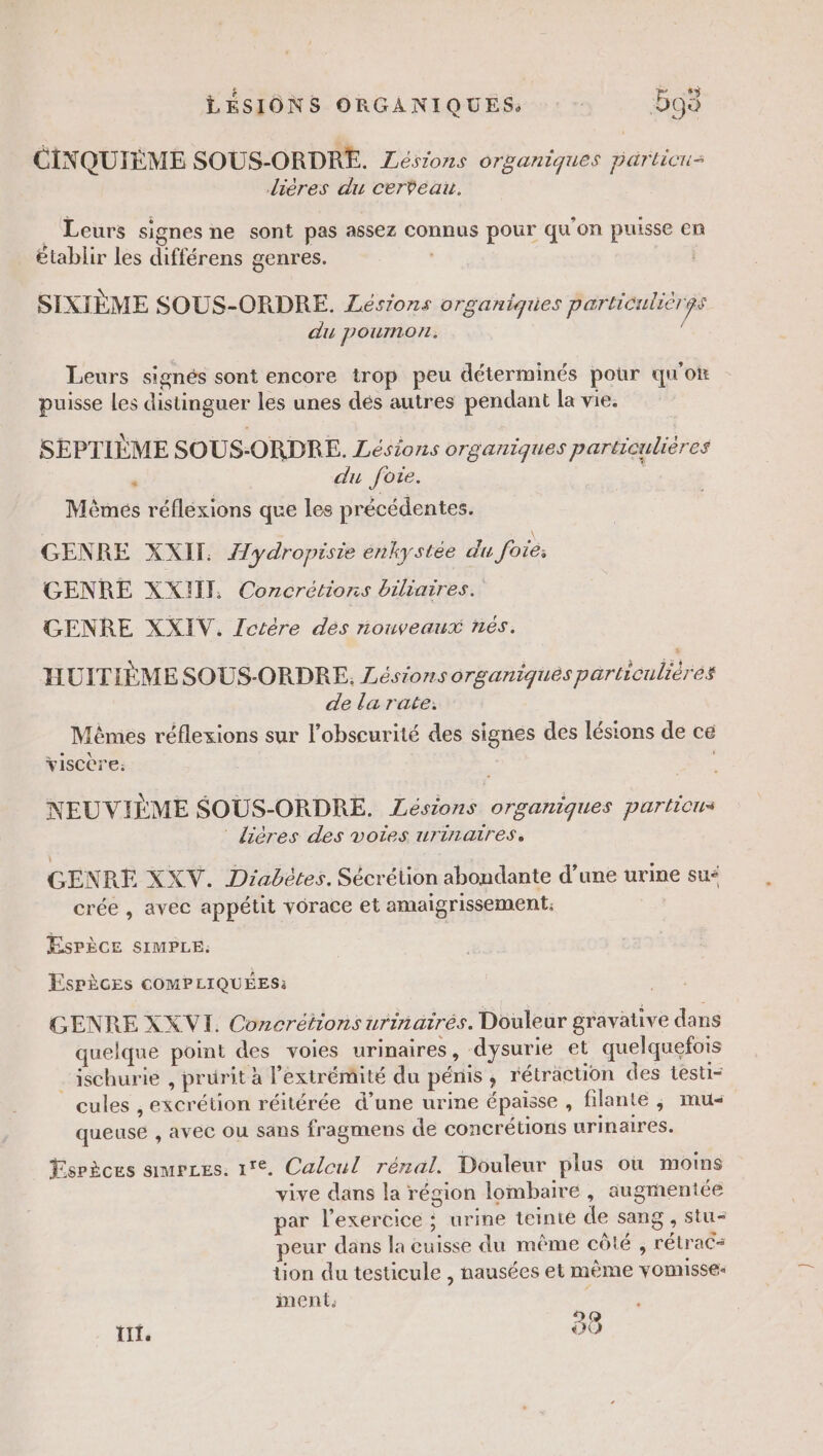 HT SU es CINQUIÈME SOUS-ORDRE. Zésions organiques parlicui= Jières du cerveau. à Leurs signes ne sont pas assez connus pour qu'on puisse en établir les différens genres. : | SIXIÈME SOUS-ORDRE. Lésions organiques particulièrgs du poumon. é Leurs signés sont encore trop peu déterminés pour quote puisse Les distinguer les unes dés autres pendant la vie. SEPTIÈME SOUS-ORDRE. Lésions organiques particulières é du fote. Mêmés réflexions que les précédentes. GENRE XXII. Z/ydropisie enkystée du foie: GENRE XXHI, Concrétions biliaires. GENRE XXIV. JZctére dès nouveaux nés. HUITIÈME SOUS-ORDRE. Lésions OT£gariqués particulières de la rate: Mêmes réflexions sur l'obscurité des signes des lésions de ce viscère; | NEUVIÈME SOUS-ORDRE. Lésions organiques particus ® lières des voies urinaires, GENRE XXV. Diabétes. Sécrétion abondante d’une urine su“ crée , avec appétit vorace et amaigrissement: ESPÈCE SIMPLE: Espèces COMPLIQUÉES: GENRE XX VI. Concrétions urinairés. Douleur gravative dans quelque point des voies urinaires, dysurie et quelquefois _ischurie , prurit à l'extrémité du pénis, rétraction des testi- cules , excrétion réitérée d’une urine épaisse , filante ; mu queuse , avec ou sans fragmens de concrétions urinaires. Ysrèces saumrces. 1°. Calcul rénal. Douleur plus où moins vive dans la région lombaire, augmentée ar l’exercice : urine teinte de sang , stu- peur dans la cuisse du même côté , rétrac= tion du testicule , nausées et même vomisse- ment. ; tt. 88