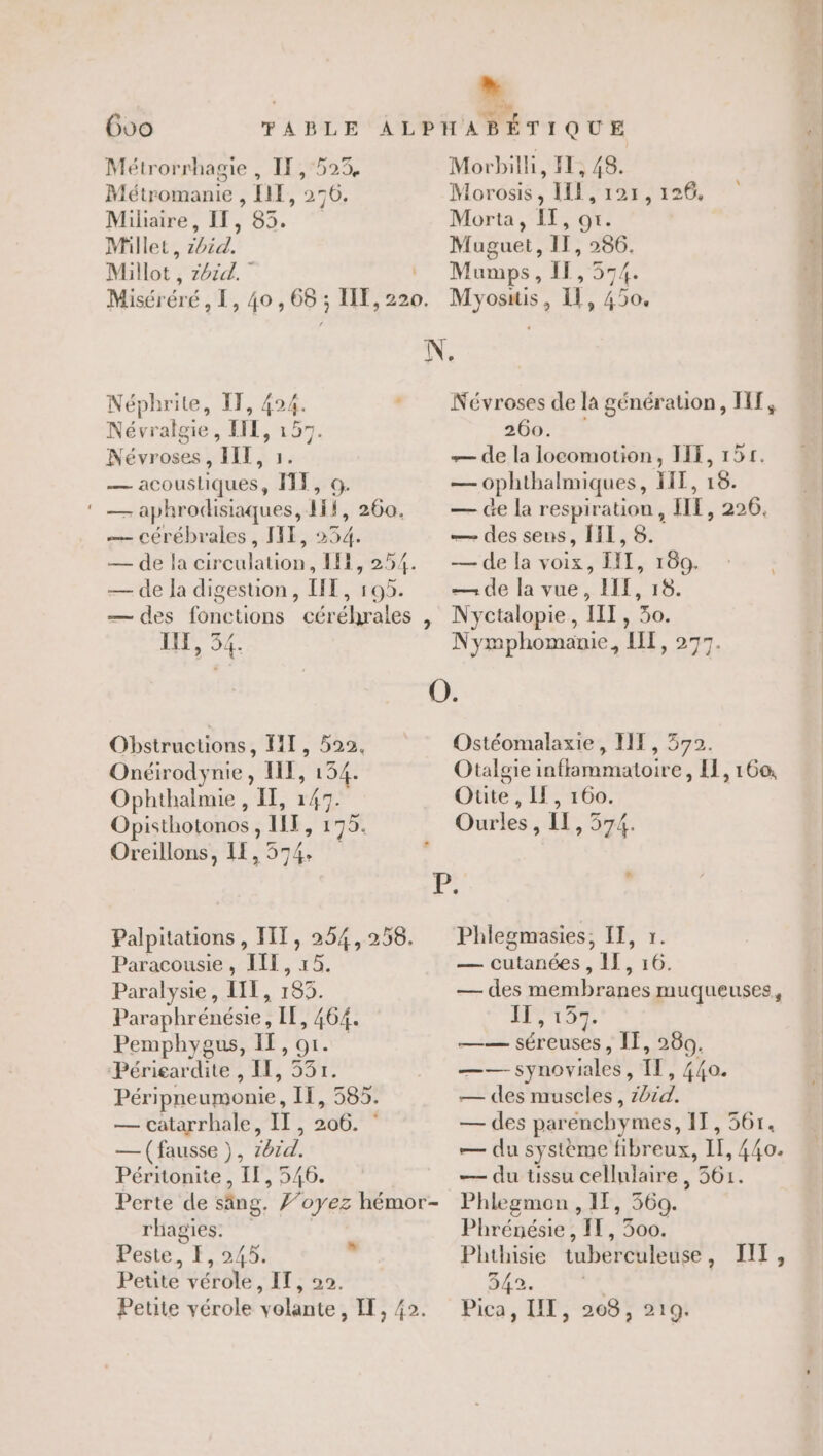 Goo Métrorrhagie , IF, 523, Métromanie , EI, 276. Miliaire, If, 85. Miller, z0id. Millot,, z6id. Miséréré, I, 40, 68 ; IT, 220. : Morbilhi, I, 48. Morosis, IL, 121, 126, Morta, IT, or. | Muguet, IT, 286. Mumps, II, 574. Myositis, 11, 450. Néphrite, IT, 424. Névralgie, III, 157. Névroses, III, 1. — acoustiques, FT, 9. ‘ — aphrodisiaques, 1Ïf, 260. — cérébrales, IT, 254. — de la circulation, IE, 254. — de la digestion, LT, 195. — des fonctions céréhrales , 1: Lie Obstructions, FT, 522. Onéirodynie, I, 134. Ophthalmie , II, 147. Opisthotonos, HT, 175. Oreillons, 11,574 Palpitations , FIT, 254, 258. Paracousie, ILE, 15. Paralysie, LIL, 185. Paraphrénésie, IE, 464. Pemphygus, IT, or. Périeardite , IE, 537. Péripneumonie, If, 585. — catarrhale, II, 206. * — (fausse ), z6rd. Péritonite, Il, 546. Perte de säng. ’oyez hémor- rhagies. feste, F,.922%0! Petite vérole, IT, 20. Petite vérole volante, IE, 42. Névroses de la génération, HT, 366. : ? — de la locomotion, II, 155. — ophthalmiques, IIT, 16. — de la respiration, IIE, 226. — des sens, HI, 8. — de la voix, IT, 160. — de la vue, HIT, 18. Nyctalopie, IIT, 30. Nymphomamie, IT, 277. Ostéomalaxie, FF, 572. | Otalgie inflammatoire, [1,160 Oute, Il, 160. Ourles , IL, 574. Phlegmasies, IT, r. — cutanées , IT, 16. — des membranes muqueuses, LA Er —— séreuses, ÎE, 280. —— synoviales, IL, 440. — des muscles, z4id. — des parenchymes, IT, 36r. — du système fibreux, IT, 440. — du ussu cellulaire, 561. Phlegmon , IE, 360. Phrénésie, IT, 300. Phthisie tuberculeuse, IIT, 342. a Pica, UT, 208, 219.
