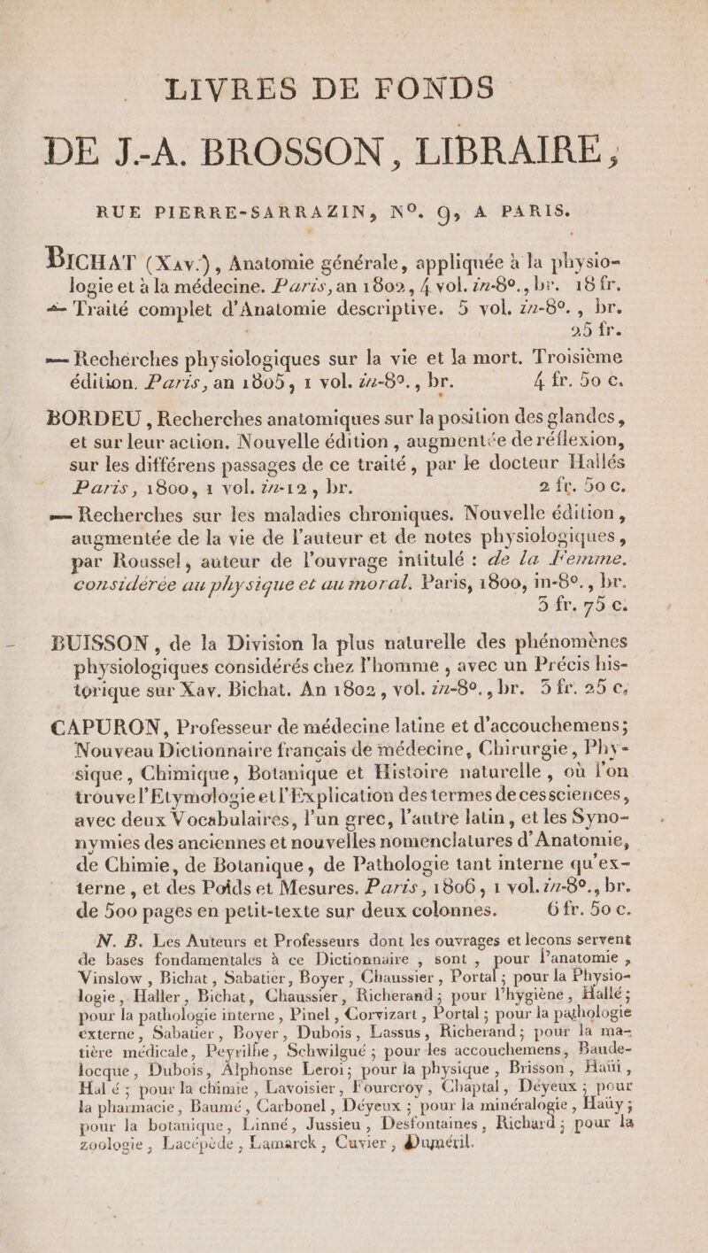 LIVRES DE FONDS DE JA. BROSSON, LIBRAIRE, RUE PIERRE-SARRAZIN, N°. G; A PARIS. Brcuar (XAv:), Anatomie générale, appliquée à la physio- logie et à la médecine. Paris, an 1802, 4 vol. #2-80., br. 16fr. «- Traité complet d’Anatomie descriptive. 35 vol, z1-8°., br. 25 fr. — Rechérches physiologiques sur la vie et la mort. Troisième édition, Paris, an 1805, 1 vol. 22-89., br. 4 fr. 5o c. BORDEU , Recherches anatomiques sur la position des glandes, et sur leur action. Nouvelle édition, augmentée de réflexion, sur les différens passages de ce traité, par le docteur Hailés Paris, 1800, 1 vol. 2-12, br. 2 ft 5ac, — Recherches sur les maladies chroniques. Nouvelle édition, augmentée de la vie de l’auteur et de notes physiologiques, par Roussel, auteur de l’ouvrage intitulé : de la Fernine. considérée au physique et au moral. Paris, 1800, in-8°., br. 3 fr. 75.0. BUISSON , de la Division la plus naturelle des phénomènes physiologiques considérés chez l'homme , avec un Précis his- iorique sur Xav. Bichat. An 1802, vol. 22-80,,br. 3ir. 25 ©. CAPURON, Professeur de médecine latine et d'accouchemens; Nouveau Dictionnaire français de médecine, Chirurgie, Phy- sique, Chimique, Botanique et Histoire naturelle, où l'on trouve l’Etymologieell'Explication des termes decessciences, avec deux Vocabulaires, l’un grec, l’autre latin, et les Syno- nymies des anciennes et nouvelles nomenclatures d'Anatonne, de Chimie, de Botanique, de Pathologie tant interne qu'ex- terne , et des Poids et Mesures. Paris, 1806, 1 vol.z7-0°., br. de 500 pages en petit-texte sur deux colonnes. Gfr. 5o c. N. B. Les Auteurs et Professeurs dont les ouvrages et lecons servent de bases fondamentales à ce Dictionnaire , sont , pour l’anatomie , Vinslow , Bichat, Sabatier, Boyer, Chaussier , els pour la Physio- logie,. Haller, Bichat, Chaussier, Richerand; pour l’hygiène, Hallé ; pour la pathologie interne , Pinel , Corvizart , Portal ; pour la pathologie externe, Sabauer, Boyer, Dubois, Lassus, Richerand; pour la ma- tière médicale, Peyrilhe, Schwilgué ; pour Les accouchemens, Baude- locque, Dubois, Alphonse Lero1; pour la physique, Brisson , Hat , Hal é ; pour la chimie , Lavoisier, Foureroy, Chaptal, Déyeux ; pour la pharmacie, Baumé, Carbonel , Déyeux ; pour la minéralogie , Haüy ; pour la botanique, Linné, Jussieu, Desfontaines, Richard ; pour la zoologie, Lacépède , Lamarck, Cuvier, duméril.