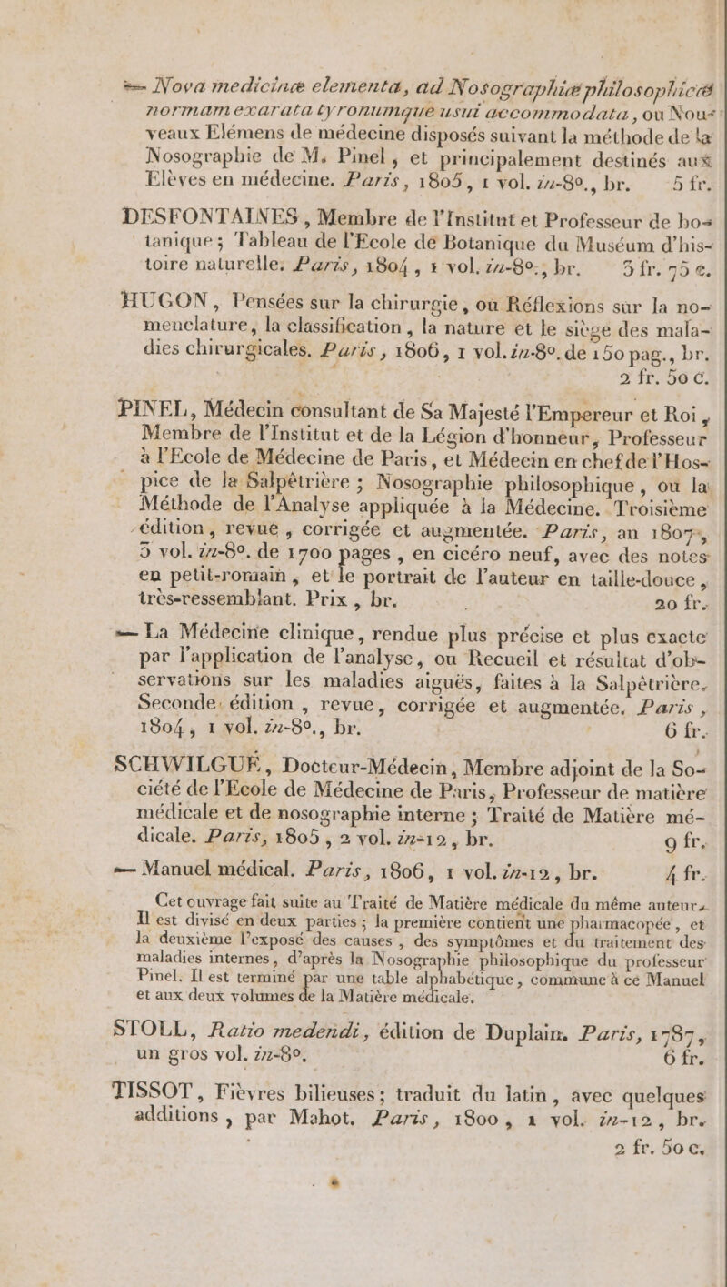 = Nova medicine elementa, ad Nosographiæ philosoplicéé _ Aormamexaratatyronumaue usui accommodata, ou Nous veaux Elémens de médecine disposés suivant la méthode de La Nosographie de M. Pinel, et principalement destinés aux Elèves en médecine. Paris, 1805, 1 vol. zu-80., br. 5fr. DESFONTAINES , Membre de l’Institut et Professeur de bo= ‘tanique; Tableau de l'Ecole de Botanique du Muséum d’his- toire nalurelle, Parts, 1804 , x vol. z1-80., br. 3 fr. 75 €. HUGON, Pensées sur la chirurgie, où Réflexions sur la no meuclature, la classification , la nature et le siège des mala- dies chirurgicales, Puris , 1806, r vol.iz-80. de 150 pag., br. | m7 2 060 PINEL, Médecin consultant de Sa Majesté l'Empereur et Roi, Membre de l’Institut et de la Légion d'honneur, Professeur à l'Ecole de Médecine de Paris, et Médecin en chef del Hos= pice de la Salpêtrière ; Nosographie philosophique , où lai Méthode de l'Analyse appliquée à la Médecine. Troisième édition, revue , corrigée et augmentée. ‘Paris, an 1807, 5 vol. 1-60. de 1700 pages , en cicéro neuf, avec des notes en petit-romaih ; et le portrait de l’auteur en taille-douce , trèes-ressembiant. Prix , br. 20 fr. — La Médecine clinique, rendue plus précise et plus exacte par l'application de l’analyse, ou Recueil et résultat d’ob- servations sur les maladies aiguës, faites à la Salpètrière. Seconde, édition , revue, corrigée et augmentée. Paris , 1804, 1 vol. z2-80., br. ' O fr. SCHWILGUE, Doctcur-Médecin, Membre adjoint de la So- ciété de l'Ecole de Médecine de Paris, Professeur de matière médicale et de nosographie interne ; Traité de Matière mé- dicale. Paris, 1805 , 2 vol. 22:12, br. 9 fr. — Manuel médical. Paris, 1806, 1 vol.zz-19, br. 4 fr. Cet ouvrage fait suite au Traité de Matière médicale du même auteurs. Il est divisé en deux parties ; la première contient une ROÉRVCUEE » et la deuxième l’exposé des causes , des symptômes et du traitement des: maladies internes, d’après la Nosographie philosophique du professeur Pinel. Il est terminé par une table Are vip , Commune à cé Manuel et aux deux véh la Matière médicale, STOLL, Ratio medendi, édition de Duplain, Paris, 1787 un gros vol. 77-80, 6 fr. TISSOT , Fièvres bilieuses ; traduit du latin, avec quelques additions , par Mahot, Paris, 1800, x vol. 2-12, br.