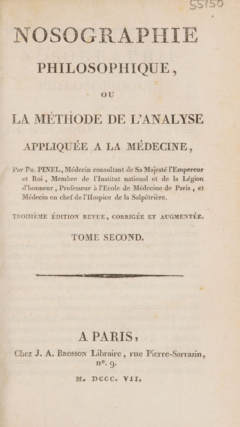 NOSOGR PHILOSOPHIQUE, OÙ LA MÉTHODE DE L’ANALYSE APPLIQUÉE A LA MÉDECINE, Par Px. PINEL, Médecin consultant de Sa Majesté l'Empereur et Roi, Membre de l’Institut national et de la Légion d'honneur , Professeur à l'Ecole de Médecine de Paris , et Médecin en chef de l'Hospice de la Salpètriere. À PARIS; Chez J. À, Brosson Libraire, rue Pierre-Sarrazin, n°. 0. Me DCCC. VIZ,