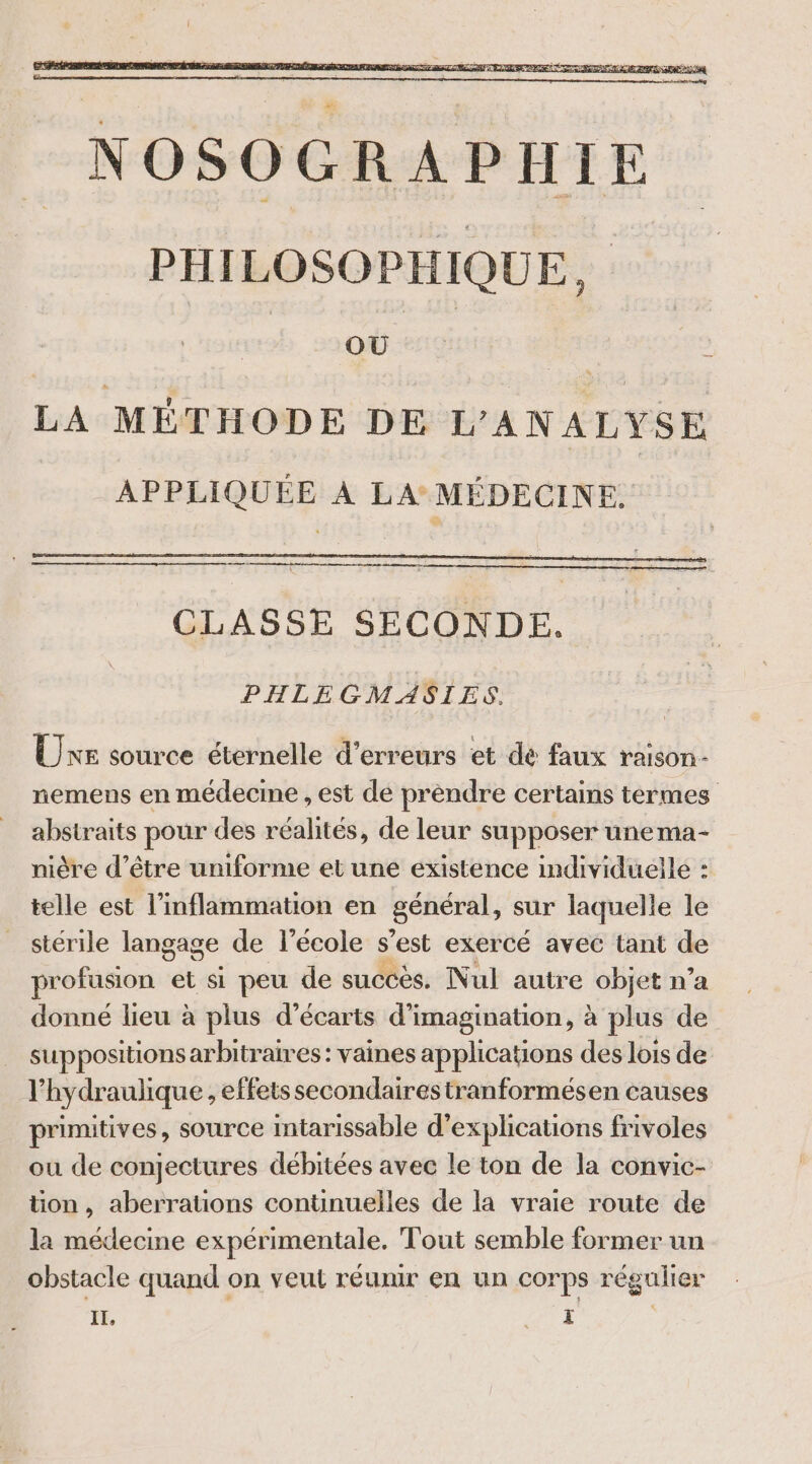 LA MÉTHODE DE L'ANALYSE APPLIQUÉE À LA: MÉDECINE. oo om CLASSE SECONDE. PHLEGMASIES. Une source éternelle d'erreurs et dé faux raison nemens en médecine , est de prendre certains termes abstraits pour des réalités, de leur supposer unema- nière d’être uniforme et une existence individuelle : telle est l’inflammation en général, sur laquelle le stérile langage de l’école s ’est exercé avec tant de profusion et si peu de succès. Nul autre objet n’a donné lieu à plus d’écarts d'imagination, à plus de suppositions arbitraires: vaines applications des lois de l’hydraulique , effets secondaires tranformésen causes primitives, source Intarissable d'explications frivoles ou de conjectures débitées avec le ton de la convic- tion, aberrations continuelles de la vraie route de la médecine expérimentale. Tout semble former un obstacle quand on veut réumr en un corps régulier ÉE, pi