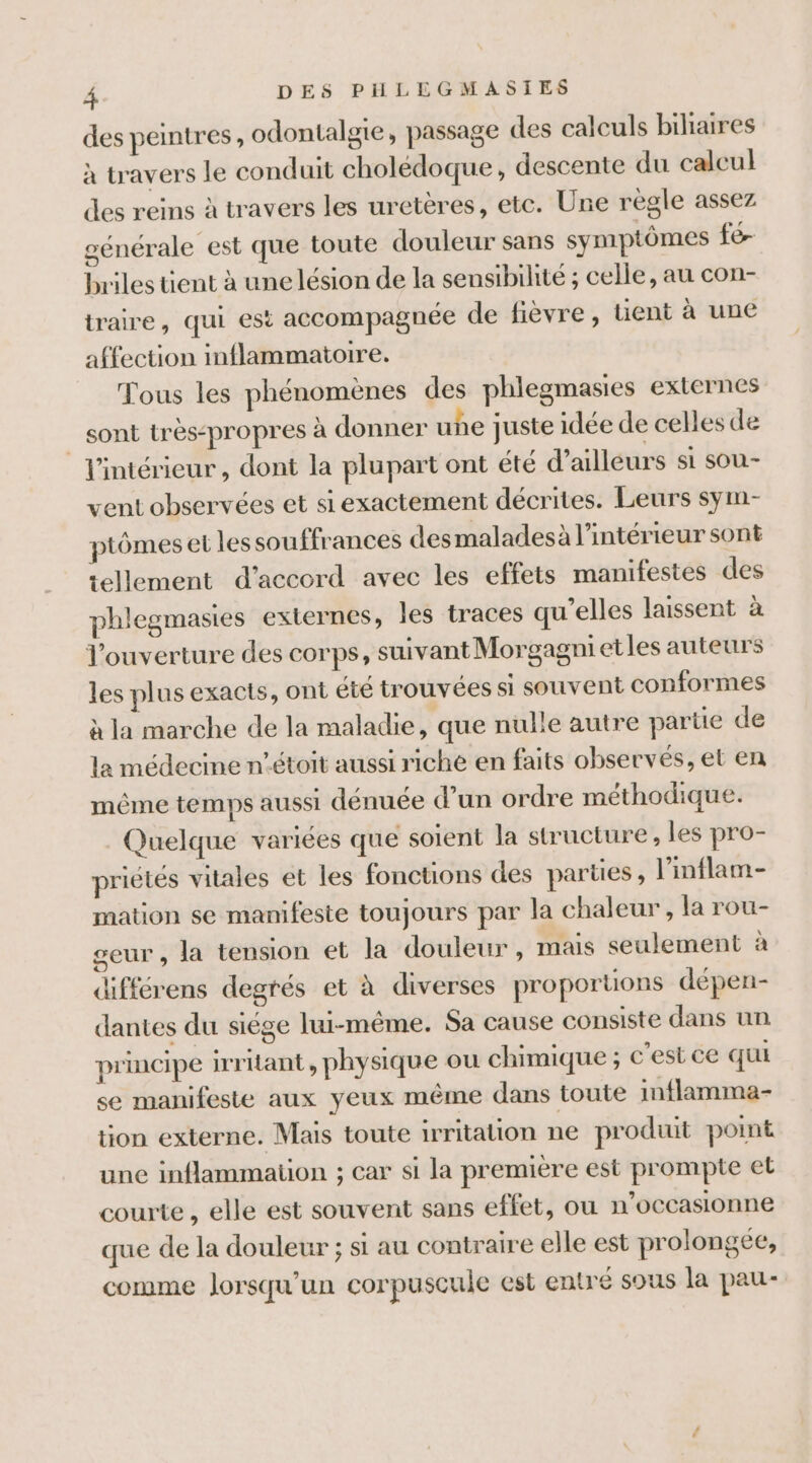 des peintres, odontalgie, passage des calculs biliaires à travers le conduit cholédoque, descente du calcul des reins à travers les uretères, etc. Une règle assez générale est que toute douleur sans symptômes fe briles tient à une lésion de la sensibilité ; celle, au con- traire, qui est accompagnée de fièvre, tient à une affection inflammatoire. Tous les phénomènes des phlegmasies externes sont très:propres à donner uñe juste idée de celles de l'intérieur, dont la plupart ont été d’ailleurs si sou- vent observées et siexactement décrites. Leurs sym- ptômes et les souffrances des maladesà l’intérieur sont tellement d'accord avec les effets manifestes des phlegmasies externes, les traces qu’elles laissent à Jouverture des corps, suivant Morgagnietles auteurs les plus exacts, ont été trouvées si souvent conformes à la marche de la maladie, que nulle autre partie de la médecine n’étoit aussi riche en faits observés, et en même temps aussi dénuée d’un ordre méthodique. Quelque variées que soient la structure, les pro- priélés vitales et les fonctions des parües, l’inflam- mation se manifeste toujours par la chaleur , la rou- geur , la tension et la douleur, mais seulement à différens degrés et à diverses proporuons dépen- dantes du siége lui-même. Sa cause consiste dans un principe irritant, physique ou chimique ; c’est ce qui se manifeste aux yeux même dans toute inflamma- tion externe. Mais toute irritation ne produit point une inflammation ; car si la première est prompte et courte , elle est souvent sans effet, ou n’occasionne que de la douleur ; st au contraire elle est prolongée, comme Jorsqu’un corpuscule est entré sous la pau-