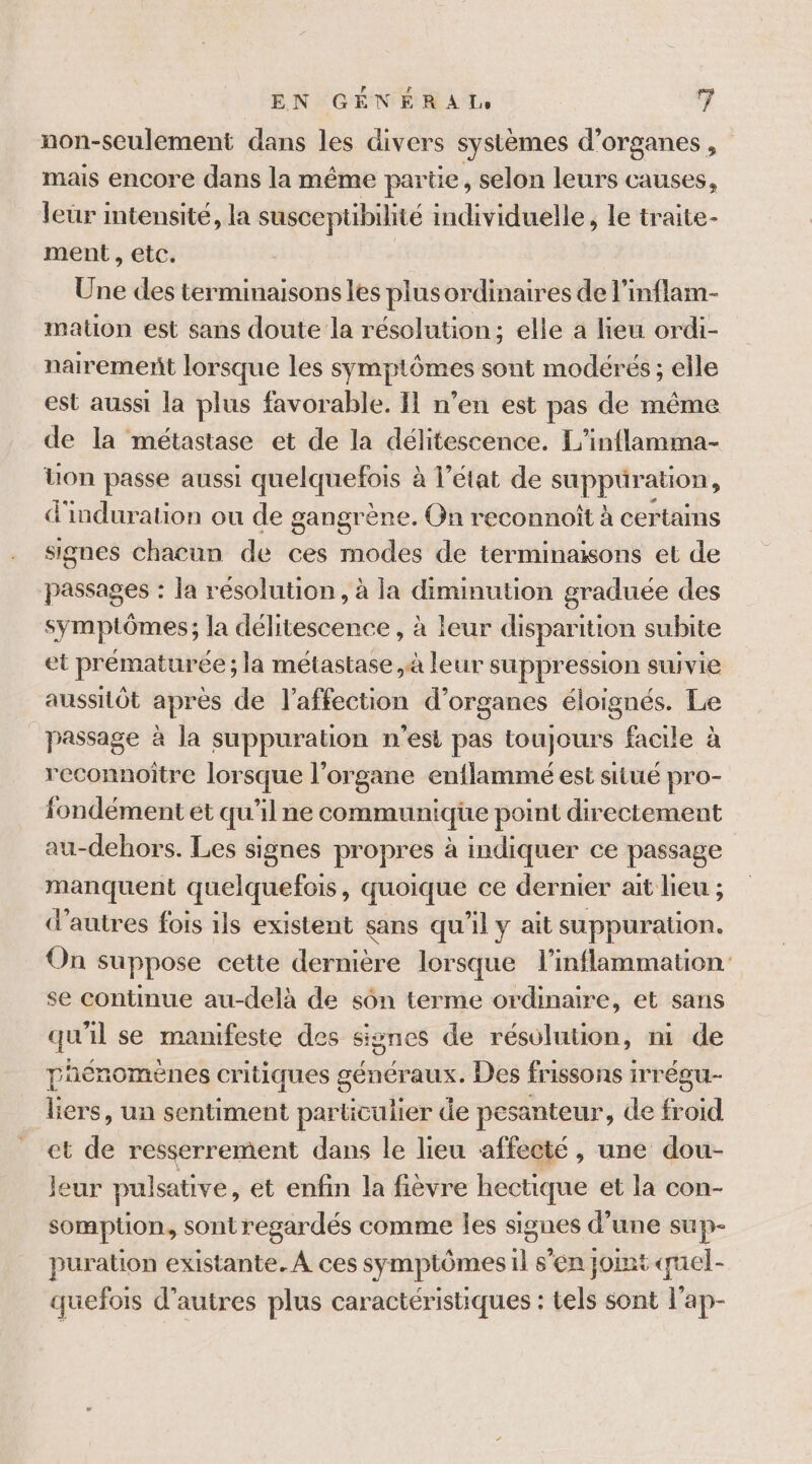 non-sculement dans les divers systèmes d'organes , mais encore dans la même partie, selon leurs causes, leur mtensité, la susceptibilité individuelle, le traite- ment , etc. Une des terminaisons les plus ordinaires de l’inflam- mation est sans doute la résolution; elle à lieu ordi- nairement lorsque les symptômes sont modérés ; elle est aussi la plus favorable. Il n’en est pas de même de la métastase et de la délitescence. L’inflamma- Uon passe aussi quelquefois : à l'etat de ARRETE d'induration ou de gangrène. On reconnoît à certams signes chacun de ces modes de terminaisons et de passages : la résolution, à la diminution graduée des symptômes; la délitescence , à leur disparition subite et prématurée ; la métastase à leur suppression suivie aussitôt après de l'affection d'organes éloignés. Le passage à la suppuration n'est pas toujours facile à reconnoître lorsque l'organe enflammé est situé pro- fondément ét qu'il ne communique point directement au-dehors. Les signes propres à indiquer ce passage manquent quelquefois, quoique ce dernier ait lieu ; d’autres fois ils existent sans qu'il y ait suppuration. On suppose cette dernière lorsque l’inflammation se continue au-delà de sôn terme ordinaire, et sans qu'il se manifeste des signes de résolution, ni de phénomènes critiques généraux. Des frissons irrégu- liers, un sentiment particulier de pesanteur, de froid et de resserrement dans le lieu affecté , une dou- leur pulsative, et enfin la fièvre hectique et la con- sompüon, sontregardés comme les signes d’une sup- puration existante. À ces symptômes il s’en jomt quel- quefois d’autres plus caractéristiques : tels sont l'ap-