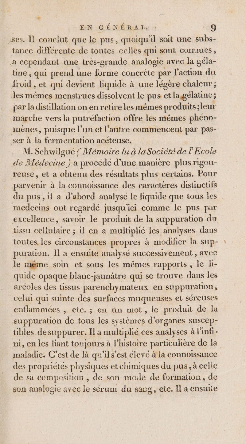 .ses. Il conclut que le pus, quoiqu'il soit une subs- tance différente de toutes celles qui sont connues, a cependant une très-grande analogie avec la géla- üne, qui prend une forme concrète par l'action du froid , @E qui devient liquide à une légère chaleur ; les mêmes menstrues dissolvent le pus et la gélatine ; par la distillation on en retire les mêmes produits leur marche vers la putréfaction offre les mêmes phéno- mènes, puisque l’un et l’autre commencent par pas- ser à la fermentation acéteuse. M. Schwilgué { Mémoire lu à la Société de l Ecole de Médecine ) a procédé d’une manière plus rigou- reuse, et a obtenu des résultats plus certains. Pour parvenir à la connoissance des caractères distincuifs du pus, il a d’abord analysé le liquide que tous les médecins ont regardé jusqu'ici comme le pus par excellence, savoir le produit de la suppuration du tissu cellulaire ; il en a multiplié les analyses dans toutes. les circonstances propres à modifier la sup- puration. Il a ensuite analysé successivement , avec le méme soin et sous les mêmes rapports , le li- quide opaque blanc-jaunâtre qui se trouve dans les aréoles des ussus parenchymateux en suppuration S celui qui suite des surfaces muqueuses et séreuses enflammées , eic. ; en nn mot, le produit de la suppuration de tous les systèmes d'organes suscep- übles de suppurer. Ila raultiplie ces à an à l’inf- m1, en les liant toujours à l’histoire particuhère de la maladie. C’est de là qu'il s’est élevé à la connotssance des propriétés physiques et chimiques du pus, à celle de sa composition, de son mode de formation, de son analogie avec le sérum du savg, etc. Il a ensuite