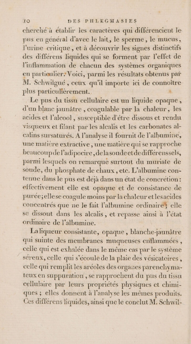 cherché à établir les caractères qui différencient le pus en général d'avec le lait, le sperme, le mucus, l'urine critique , et à découvrir les signes distinctifs des différens liquides qui se forment par l'effet de l'inflammation de chacun des systèmes organiques en partieulier: Voici, parmi les résultats obtenus pat M. Schwilgué , ceux qu’il importe ici de connoître plus particulièrement. . Le pus du tissu cellulaire est un st ss opaque , d’un blanc jaunâtre , coagulable par la chaleur, les acides et l'alcool, Susceplibe d'être dissous et rendu visqueux et filant par les alcalis et les carbonates al- calns sursaturés. À l'analyse il fournit de l’albumine, une malière extractive, une matière qui se rapproche beaucoupde l’adipocire ,delasoudeetdeditférenssels, parmi lesquels on remarque surtout du muriate de soude, du phosphate de chaux , etc. L’albumine con- tenue dans le pus est déjà dans un état de concrétion: effectivement elle est opaque et de consistance de purée;ellese coagule moins par la chaleur etlesacides concentrés que ne Je fait l’albumine ordinaire elle se dissout dans les alcalis, et re passe ainsi à l’état ordinaire de l’albumine. La liqueur consistante, opaque , blanche-jaunâtre qui suinte des membranes muqueuses enflammées , celle qui est exhalée dans le même cas par le sysième séreux, celle qui s'écoule de la plaie des vésicatcires , celle qui remplit les aréoles des orgañes parenchyma- teux en suppuration , se rapprochent du pus du tissu cellulaire par leurs propriétés physiques et chimi- ques ; elles donnent à l’analyse les mêmes produits. Ces différens liquides, amsi que le conclut M. Schwil-