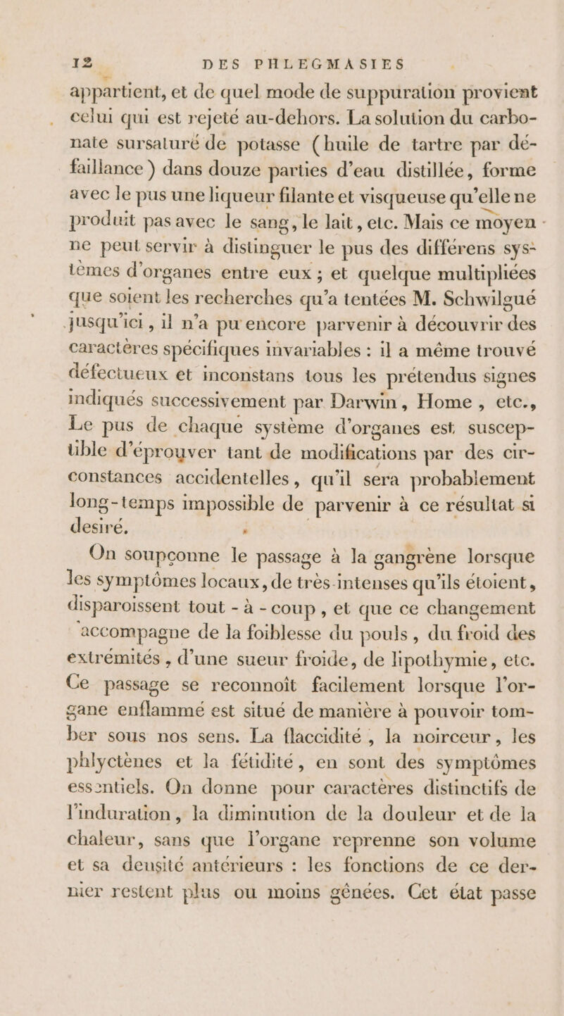 appartient, et de quel mode de suppuration provient celui qui est rejeté au-dehors. La solution du carbo- nate sursaluré de potasse (huile de tartre par dé- faillance ) dans douze parties d’eau distillée, forme avec le pus une liqueur filante et visqueuse qu’elle ne produit pas avec le sang, le lait, etc. Mais ce moyen ne peut servir à distinguer le pus des différens sys: tèmes d’organes entre eux ; et quelque multipliées que soient les recherches qu’a tentées M. Schwilgué jusqu'ici, il n’a pu encore parvenir à découvrir des caractères spécifiques invariables : il a même trouvé défectueux et inconstans tous les prétendus signes indiqués successivement par Darwin, Home , etc., Le pus de chaque système d'organes est suscep- üble d’éproyver tant de modifications par des cir- constances accidentelles, qu'il sera probablement long-temps impossible de parvenir à ce résultat si desiré, . À On soupconne le passage à la gangrène lorsque les symptômes locaux, de très-intenses qu'ils étoient, disparoissent tout - à - coup, et que ce changement accompagne de la foiblesse du pouls, du froid des extrémités , d’une sueur froide, de lipothymie, etc. Ce passage se reconnoît facilement lorsque l'or- gane enflammé est situé de manière à pouvoir tom- ber sous nos sens. La flaccidité , la noirceur , les phlyctènes et la féuidité, en sont des symptômes essentiels. On donne pour caractères distinctifs de l'induration , la diminution de la douleur et de la chaleur, sans que l'organe reprenne son volume et sa densité antérieurs : les fonctions de ce der- nier restent plus ou moins génées. Cet élat passe