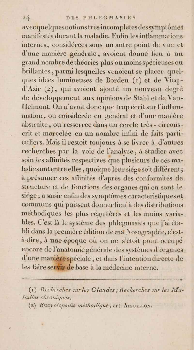 avecquelquesnotons trésincomplètes dessympiômes manifestés durant la maladie. Enfin les inflammations internes, considérées sous un autre point de vue et d’une manière généralé, avoient donné lieu à un grand nombre de théories plus ou moinsspécieuses ou brillantes , parmi lesquelles venoient se placer quel- ques idées lumineuses de Bordeu (1) et de Vicq- d'Azir (2), qui avoient ajouté un nouveau degré de développement aux opinions de Stahl et de Van- Helmont., On n’avoit donc que trop écrit sur l'inflam- mation, ou considérée en général et d’une manière abstraite, ou resserrée dans un cercle très - circons- crit et morcelée en un nombre infini de faits parti- culher's. Mais 1l restoit toujours à se hvrer à d’autres recherches par la voie de l'analyse , à étudier avec soin les affinités respectives que plusieurs de ces ma- ladiesontentreelles, quoique leur siège soit différent ; à présumer ces affinités d’après des conformites de structure et de fonctions des organes qui en sont le siége ; à saisir enfin des symptômes caractéristiques et communs qui puissent donner lieu à des distributions méthodiques les plus régulières et les moins varia- bles. C'est là le système des phlegmasies que j'ai éta- bli dans la première édition de ma Nosographie, c'est- Àe dire, à une époque où on ne $s’étoit point OCCUPÉ encore de l anatomie générale des systèmes d'organes d’une manie spéciale , et dans l'intention directe de les faire setide base à la médecine interne. (1) Recherches sur les Glandes ; ; Recherches sur les Ma- ladies chroniques. (2) Encyclonédie méthodique, art, ArcutzLoN.