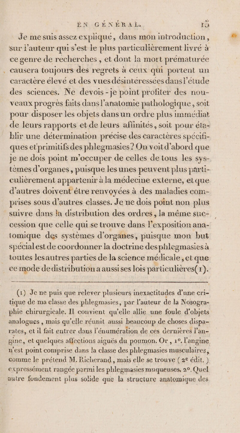 - Je me suis assez expliqué, dans mon introduction , sur l’auteur qui s’est le plus particulièrement livré à ce genre de recherches , et dont la mort prématurée causera toujours des regrets à ceux qui portent un caractère élevé et des vues désintéressées dans l'étude des sciences. Ne devois -je point profiter des nou- veaux progres faits dans l’anatomie pathologique, soit pour disposer les objets dans un ordre plus immédiat de leurs rapports et de leurs affinités, soit pour éta- blir une détermination précise des caractères spécifi- ques et primitifs des phlegmasies ? On voit d’abord que Je ne dois point m'occuper de celles de tous les sys- tèmes d'organes, puisque les unes peuvent plus parti- cuhèrement appartenir à la médecine externe, etque d’autres doivent être renvoyées à des maladies com- prises sous d’autres classes. Je ne dois point non plus suivre dans la distribution des ordres, la même suc- cession que celle qui se trouve dans l'exposition ana- iomique des systèmes d'organes, puisque mon but spécial est de coordonner la doctrine desphlegmasies à toutes lesautres parties de la science médicale et que ce mode de distribution a aussises lois particulières( 1 ÿ À (1) Je ne puis que relever plusieurs inexactitudes d’une cri- tique de ma classe des phlegmasies, par l’auteur de la Nosogra« analogues , mais qu’elle réunit aussi beaucoup de choses dispa- rates, et il fait entrer dans l énumération de ces dernières l’an- gine, et quelques affections aiguës du poumon. Or , 1°. l’angine n'est point comprise dans la classe des phlegmasies nait. comme le prétend M. Richerand , mais elle se trouve ( 2€ édit. ) expressément rangée parmi les phlegmasies muqueuses, 2°, Quel