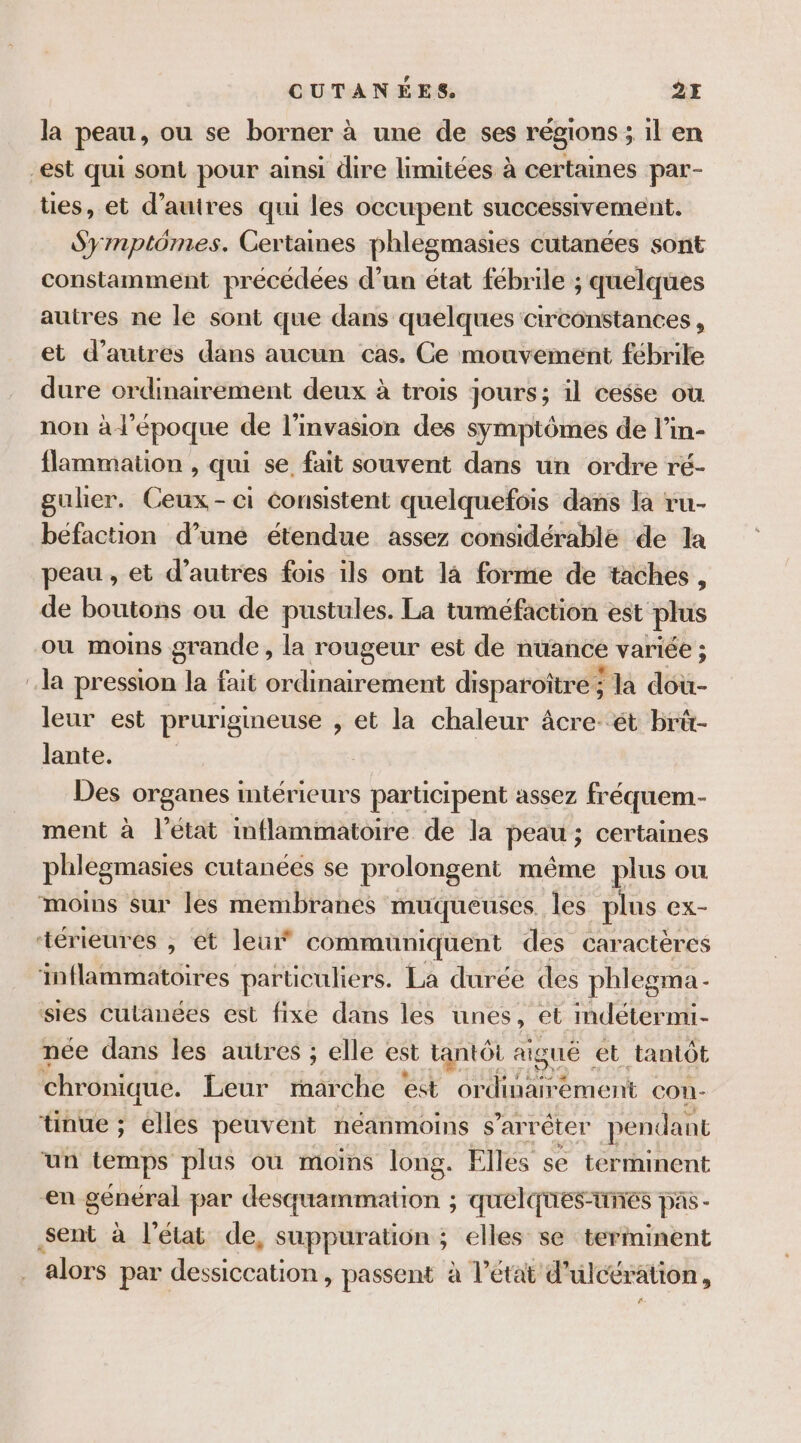 la peau, ou se borner à une de ses régions sil en est qui sont pour ainsi dire limitées à certaines par- ties, et d’auires qui les occupent successivement. Symptômes. Certaines phlegmasies cutanées sont constamment précédées d’un état fébrile ; quelques autres ne le sont que dans quelques circonstances, et d’autres dans aucun cas. Ce mouvement fébrile dure ordinairement deux à trois jours; il cesse ou non à l'époque de l'invasion des symptômes de l’in- flammation , qui se fait souvent dans un ordre ré- guher. Ceux-ci consistent quelquefois dans la ru- befaction d’une étendue assez considérable de 1a peau, et d’autres fois ils ont là forme de taches, de boutons ou de pustules. La tuméfaction est plus ou moins grande, la rougeur est de nuance variée ; la pression la fait ordinairement disparoître ; 5 la dou- leur est prurigineuse , et la chaleur âcre- ét brü- lante. Des organes intérieurs participent assez fréquem- ment à l’état inflammatoire de la peau ; ; certaines phlegmasies cutanées se prolongent même plus ou moins sur les membranes muqueuses les plus ex- ‘térieures , et leur communiquent des caractères inflammatoires particuliers. La durée des phlegma - sies cutanées est fixe dans les unes, et mdétermi- née dans les autres ; elle est tantôt aigué et tantôt chronique. Leur marche est ap rubS *ement con- tinue ; elles peuvent néanmoins s'arrêter pendant ‘un temps plus où moins long. Elles se terrninent ‘en général par desquammation ; quelques-unes pas - sent à l’état de, suppuration ; elles se terminent alors par dessiccation, passent à l’état d'ulcération, ñ