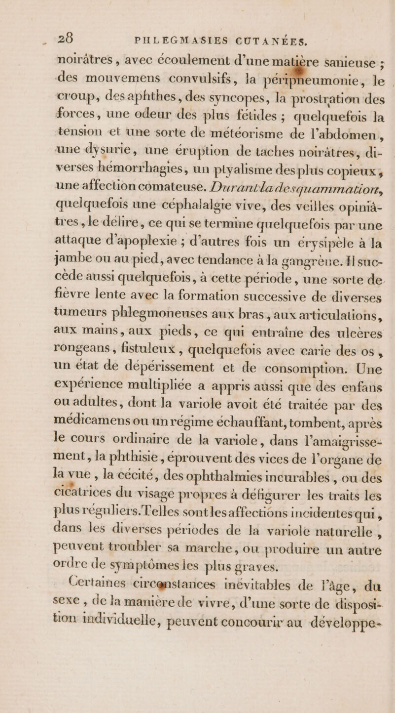 noirâtres , avec écoulement d’une matière sanieuse ; des mouvemens convulsifs, la péripheumonie, le | croup, desaphthes, des syncopes, la prostration des forces, une odeur des plus fetes ; quelquefois la tension et une sorte de météorisme de l'abdomen À une dysurie, une éruption de taches noirâtres, di- verses hémorrhagies, un ptyalisme des plus COpPIeUX ; une affection comateuse. Durantladesquammation, quelquefois une céphalalgte vive, des veilles oplnià- tres , le délire, ce qui se termine quelquefois par une attaque d’apoplexie ; d’autres fois un erysipèle à la jambe ou au pied, avec tendance à la gangrène. fl suc- cède aussi quelquefois, à cette période, une sorte de fièvre lente avec la formation successive de diverses tumeurs phlegmoneuses aux bras, aux articulations, aux mans, aux pieds, ce qui entraîne des ulcères rongeans, fistuleux , quelquefois avec carie des os , un état de dépérissement et de consomption. Une expérience multipliée à appris aussi que des enfans ou adultes, dont la variole avoit été traitée par des médicamens ou un régime échauffant, tombent, après le cours ordinaire de la variole, dans l’amaigrisse- ment, la phthisie , éprouvent des vices de l'organe de la vue , la cécité, des ophthalmies incurables, ou des cicatrices du visage propres à défigurer les traits les plus réguliers. elles sont les affections inciderites qui , dans les diverses périodes de la variole naturelle , peuvent troubler sa marche, ou produire un autre ordre de symptômes les plus graves. | Certaines circenstances inévitables de âge, du sexe , de la mamèrede vivre, d’une sorte de disposi- ton individuelle, peuvént concourir au développe-