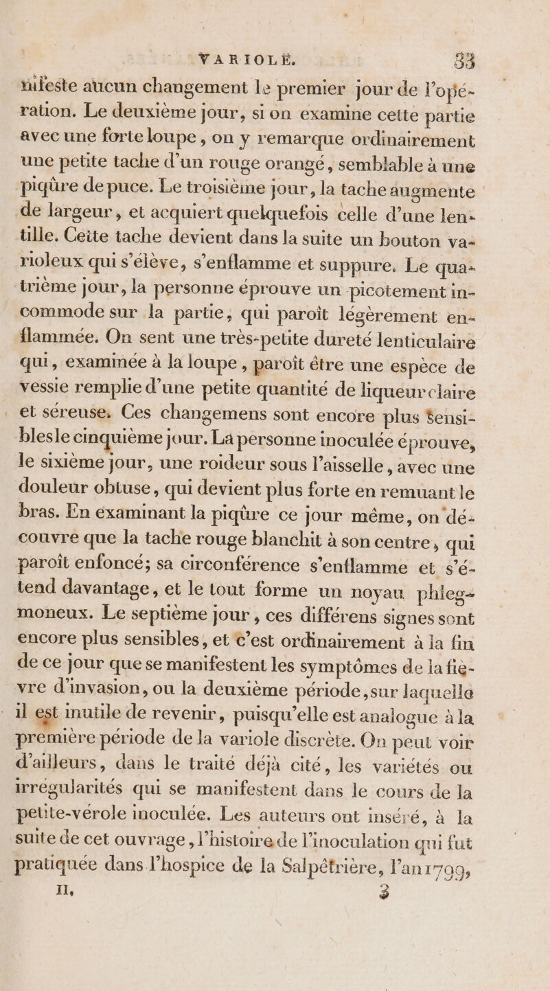 tufeste aucun changement le premier jour de l’opé- rauon. Le deuxième jour, si on examine cette partie avec une forte loupe , on y remarque ordinairement une petite tache d’un rouge orangé, semblable à une piqûre de puce. Le troisième jour, la tache augmente ülle, Ceite tache devient dans la suite un bouton va- rioleux qui s'élève, s’enflamme et suppure. Le qua- tième jour, la personne éprouve un picotement in- commode sur la partie, qui paroïit légèrement en- flammée, On sent une trés-pelite dureté lenticulaire qui, examinée à la loupe, paroît être une espèce de vessie remplie d’une petite quantité de liqueur claire et séreuse, Ces changemens sont encore plus fensi- blesle cinquième jour. La personne inoculée € prouve, le sixième jour, une roideur sous l’aisselle , avec une douleur obtuse, qui devient plus forte en remuantle bras. En éxaminant la piqûre ce jour même, on'dé: couvre que la tache rouge blanchit à son centre, qui paroït enfoncé; sa circonférence s’enflamme et s’é- tend davantage, et le tout forme un noyau phleg- moneux. Le septième jour , ces différens signes sont encore plus sensibles, et €’est ordinairement à la fin de ce jour que se manifestent les symptômes de la fie- vre d'nvasion, ou la deuxième période ,sur laquella il est inutile de revenir, puisqu'elle est analogue à la premiere période de la variole discrète, On peut voir d'ailleurs, dans le traité déjà cité, les variétés ou irrégularités qui se manifestent dans le cours de la petüte-vérole inoculée, Les auteurs ont inséré, à la suite de cet ouvrage, l’histoire de l’inoculation qu fut pratiquée dans l’hospice de la Salpétrière, l'an17a0, IL, 3