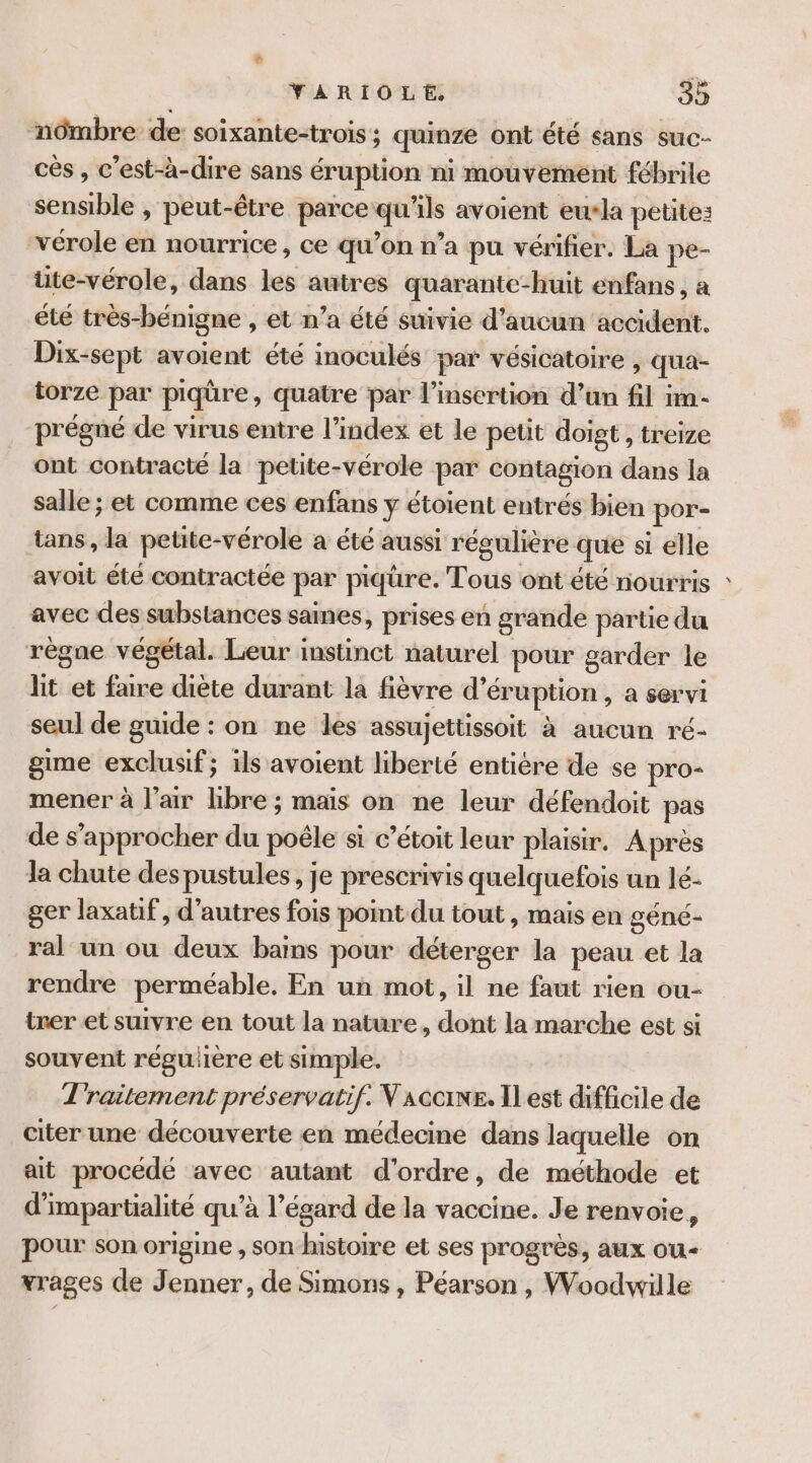 nômbre de: soixante-trois ; quinze ont été sans suc- cès , c’est-à-dire sans éruption ni mouvement fébrile sensible , peut-être parce “ee ils avoient eu*la petite: vérole en nourrice, ce qu’on n’a pu vérifier. La pe- üte-vérole, dans les autres quarante- “huit enfans, a ête très-bénigne , et n’a été suivie d'aucun accident. Dix-sept avoient été inoculés par vésicatoire , qua- torze par piqûre, quatre par l'insertion d’un fil im- prégné de virus entre l’index et le petit doigt , treize ont contracté la petite-vérole par contagion dans la salle ; et comme ces enfans Y étoient entrés bien Loge tans, la petite-vérole a été aussi régulière que si elle avoit éte contractée per piqure. Tous ont été nourris : avec des substances sames, prises en grande partie du règne végétal. Leur instinct naturel pour g sarder le lit et faire diète durant la fièvre d’éruption , a servi seul de guide : on ne les assujettissoit à aucun ré- gime exclusif; ils avoient liberté entière de se pro- mener à l’ar hbre ; mais on ne leur défendoit pas de s'approcher du poêle si c’étoit leur plaisir. Après la chute despustules, je prescrivis quelquefois un lé- ger laxatif, d’autres fois pot du tout , mais en géné- ral un ou deux baims pour débrecr la peau et la rendre perméable. En un mot, il ne faut rien ou- trer et suivre en tout la nature, dont la marche est si souvent régulière et simple. T'raitement préservatif. V aconr. Il est difficile de citer une découverte en médecine dans laquelle on ait procédé avec autant d'ordre, de méthode et d'impartialité qu’à l'égard de la vaccine. Je renvoie, pour son origine , son histoire et ses progrès, aux ou vrages (de Jenner, de Simons , Péarson , Woodwille