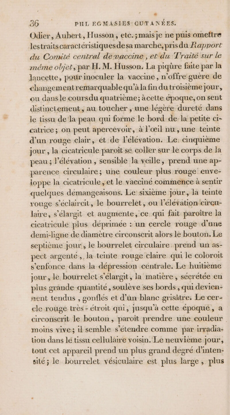 ” 26: PHL EGMASIES: QUTANÉES. Odier, Aubert, Husson, etc.;mais je ne puis omettre lestraits caractérisiquesdesa marche, prisdu Rapport du Comité central de vaccine , et du Traité sur le mnéme objet, par H. M. Husson. La piqüre faite par la lancette, pour inoculer la vaccme , n’offre guère de changement remarquable qu’à la fin du troisième jour, ou dans le coursdu quatrième; àcette époque, on sent distinctement, au toucher , une légère dureté dans le üssu dela peau qui forme le bord dela petite cI- catrice ; on peut apercevoir, à l'œil nu , une temte d’un rouge clair, ét de l'élévation. Le. cinquième jour , la cicatricule paroît se coller sur le corps de la peau ; l'élévation , sensible la veille, prend une ap- parence circulaire; une couleur plus rouge enve- lioppe la cicatricule, et le vacciné commence à sentir quelques démangeaisons. Le: sixième jour, là teinte rouge s’éclaircit, le bourrelet, ou l'élévation CITGU- laire, s’élargit et augmente, ce qui fait paroître la cicatricule plus déprimée : un cercle rouge d’une demi-ligne de diamètre circonscrit alors le bouton. Lie septième jour , le bourrelet circulaire prend un as- pect argenté. la teinte rouge claire qui le coloroit s'enfonce dans la dépression centrale. Le huitième jour , le bourrelet s’élargit, la matière, sécrétée en plus grande quantité , soulève ses bords ; qui devien- nent tendus , gonflés et d’un blanc grisätre: Le cer- cle rouge très - étroit qui, jusqu'à cette époque, a circonserit le bouton, paroït prendre une couleur moins vive; il semble s'étendre comme par irradia- tion dans lé tissu cellulaire voisin. Le neuvième jour, tout cet appareil prend un plus grand degré d’inten- sité ; le bourrelet vésiculaire est plus large, plus