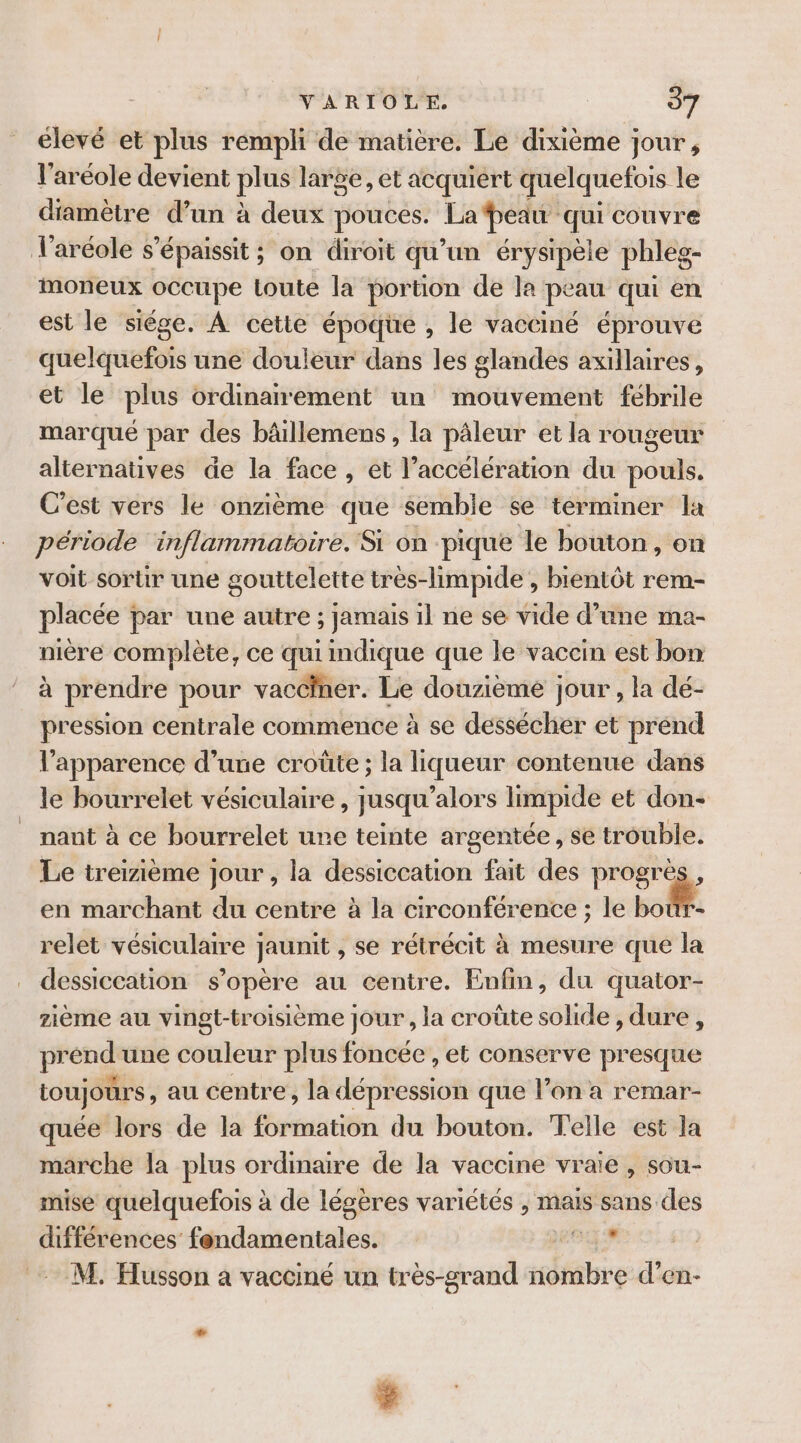 élevé et plus rempli de matière. Le dixième jour, l’aréole devient plus large, et acquiert quelquefois le diamètre d’un à deux pouces. La peau qui couvre Varéole s ’épaissit ; on diroit qu un érysipele phleg- moneux occupe toute la portion de la peau qui en est le siége. À cette époque , le vacciné éprouve quelquefois une douleur dans les glandes axillaires, et le plus ordinanement un mouvement fébrile marqué par des bâillemens , la pâleur et la rougeur alternatives de la face , et l’accélération du pouls. C'est vers le onzième que semble se terminer la période inflammatoire. Si on pique le bouton , on voit sortir une gouttelette très-limpide , bientôt rem- placée par une autre ; jamais il ne se vide d’une ma- nière complète, ce qui indique que le vaccin est bon à prendre pour vacciner. Le douzième jour , la dé- pression centrale commence à se dessécher et prend l'apparence d’une croûte ; la liqueur contenue dans le bourrelet vésiculaire, jusqu'alors limpide et don- nant à ce bourrelet une teinte argentée, se trouble. Le treizième jour , la dessiccation fait des progrès, en marchant du centre à la circonférence ; le ne relet vésiculaire jaunit , se rétrécit à mesure que la dessiccation s'opère au centre. Enfin, du quator- ième au vingt-troisième jour , la croûte solide, dure, prénd'une couleur plus foncée , et conserve presque toujours, au centre, la dépression que l’on a remar- quée lors de la formation du bouton. Telle est la marche la plus ordinaire de la vaccine vraie, sou- mise quelquefois à de légères variétés , mais sans des différences fondamentales. RE M. Husson a vacciné un très-srand nombre d’en- * $