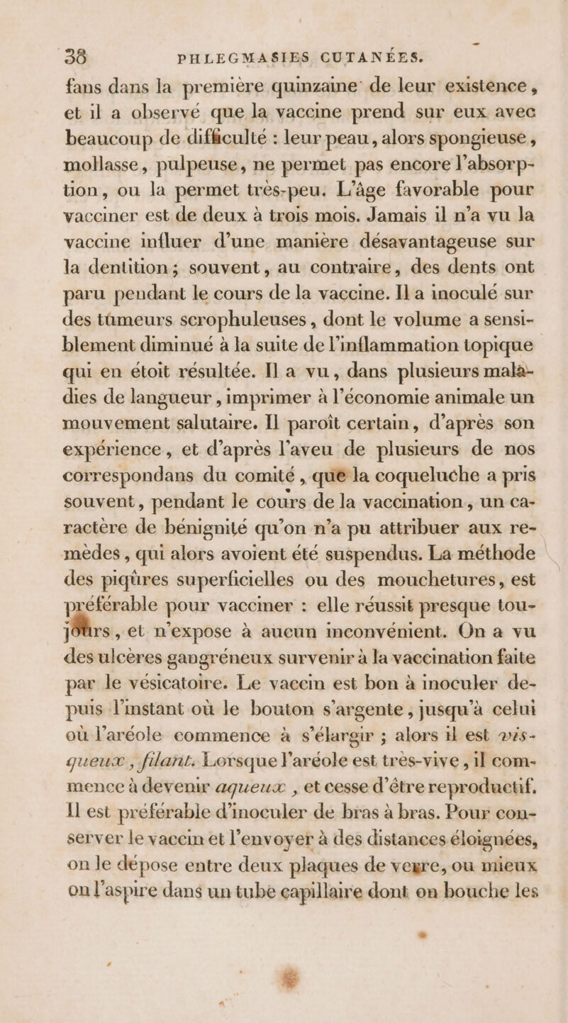 fans dans la premiere quinzaine de leur existence , et il a observé que la vaccme prend sur eux avec beaucoup de difhculté : leur peau, alors spongieuse , mollasse, pulpeuse, ne permet pas encore l’absorp- üon, ou la permet tres-peu. L’âge favorable pour vacciner est de deux à trois mois. Jamais il n’a vu la vaccine influer d’une manière désavantageuse sur la dentition; souvent, au contraire, des dents ont paru pendant le cours de la vaccine. Il a inoculé sur des tûmeurs scrophuleuses, dont le volume a sensi- blement diminué à la suite de l’inflammation topique qui en étoit résultée. Il a vu, dans plusieurs mala- dies de langueur , imprimer à l’économie animale un mouvement salutaire. Il paroît certain, d’après son expérience , et d’après l’'aveu de plusieurs de nos correspondans du comité , que la coqueluche a pris souvent, pendant le cours de la vaccination, un ca- ractère de bénignité qu’on n’a pu attribuer aux re- mèdes , qui alors avoient été suspendus. La méthode des piqüres superficielles ou des mouchetures, est L aga pour vaccmer : elle réussit presque tou- J0ürs , et n'expose à aucun mconvénient. On à vu des ulcères gangréneux survenir à la vaccination faite par le vésicatoire. Le vaccin est bon à inoculer de- puis l'instant où le bouton s’argente , jusqu’à celui où l’aréole commence à s’élargir ; alors tk est vés- queux , filant. Lorsque l’aréole est tres-vive , 1l com- mence à devenir agueux , et cesse d’être reproduetif. Il est préférable d’inoculer de bras à bras. Pour con- server le vaccin et l’envoyer à des distances éloignées, on le dépose entre deux plaques de vegre, ou mieux on l’aspire dans un tube capillaire dont on bouche les F