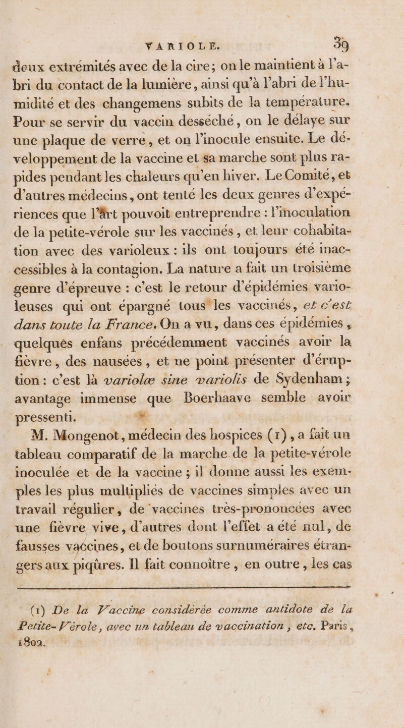 Ce deux extrémités avec de la cire; on le maintient à l'a- bri du contact de la lumière, ainsi qu’à l'abri de l'hu- midité et des changemens subits de la température. Pour se servir du vaccin desséché, on le délaye sur une plaque de verre , et on l’inocule ensuite. Le dé- veloppement de la vaccine et sa marche sont plus ra- pides pendant les chaleurs qu'en hiver. Le Comite, et d’autres médecins, ont tenté les deux genres d’expé- riences que l'Art pouvoit entreprendre : loculation de la peute-vérole sur les vaccinés , et leur cohabita- tion avec des varioleux : ils ont toujours été inac- cessibles à la contagion. La nature a fait un troisième genre d’épreuve : c’est le retour d’épidémies varto- leuses qui ont épargné tous les vaccinés, ef c'est dans toute la France. On a vu, dans ces épidémies , quelques enfans précédemment vaccinés avoir la fièvre, des nausées , et ne point présenter d’érup- tion : c’est là variolæ sine variolis de Sydenham ; avantage immense | que Boerhaave semble avoir pressent. + M. Mongenot, médecin des hospices (1), a fait un tableau comparatif de la marche de la petite-vérole inoculée et de la vaccine ; il donne aussi les exem- ples les plus multipliés de vaccines simples avec un travail régulier, de vaccines très-prononcées avec une fièvre vive, d’autres dont l'effet a été nul, de fausses vaécines , et de boutons surnuméraires étran- gers aux piqüres. Il fait connoître , en outre, les cas (1) De La Vaccimwe considérée comme antidote de la Petite- Vérole, avec un tableau de vaccination , etc. Paris, 1802.