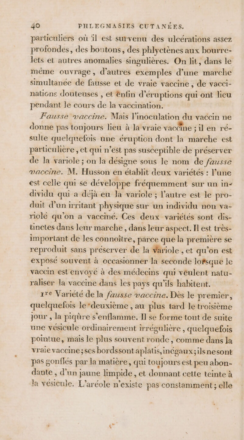 particuliers où il est survenu des ulcérations assez profondes, des boutons, des phlyctènes aux bourre- lets et autres anomalies singulières. On lit, dans le même ouvrage, d’autres exem ples d’une marche simultanée de fausse et de vraié vaccine , de vacci- nations douteuses , et énfin d’éruptions qui ont lieu pendant le cours de la vaccination. Fausse maccine. Mais l’inoculation du vaccin ne donne pas toujours lieu à la vraie vacéine sil en ré- sulte quelquefois üne éruption dont la marche est particulière , et qui n’est pas suscepüble de préserver de la variole ; on la désigne sous le nom de fausse vaccine. M. Husson en établit deux variétés : l’une est celle qui se développe fréquemment sur un in- dividu qui a déjà eu la variole ; l’autre est le pro- dut d’un irritant physique sur un individu non va- riolé qu’on a vacciné, Ces deux variétés sont dis- ünctes dans leur marche , dans leur aspect. FI est très- important de les connoître, parce que la première se reproduit sans préserver de la variole , et qu'on est exposé souvent à occasionner la seconde lofsque le vaccin est envoyé à des médecins qui véulent natu- raliser la vaccine dans les pays qu’ils habitent. re Variété de la fausse maccine. Dès le premier, quelquefois le ‘deuxième , au plus tard le troisième jour , la piqüre s’enflamme. I] se forme tout de suite une vésicule ordinairement irrégulière, quelquefois pointue, mais le plus souvent ronde, comme dans la vraie vaccine ; ses bordssont aplaus, mégaux;1lsnesont pas gonflés par la matière, qui toujours est peu abon- dante , d’un jaune limpide , et donnant cette teinte à la vesicule. L’aréole n'existe pas constamment ; elle