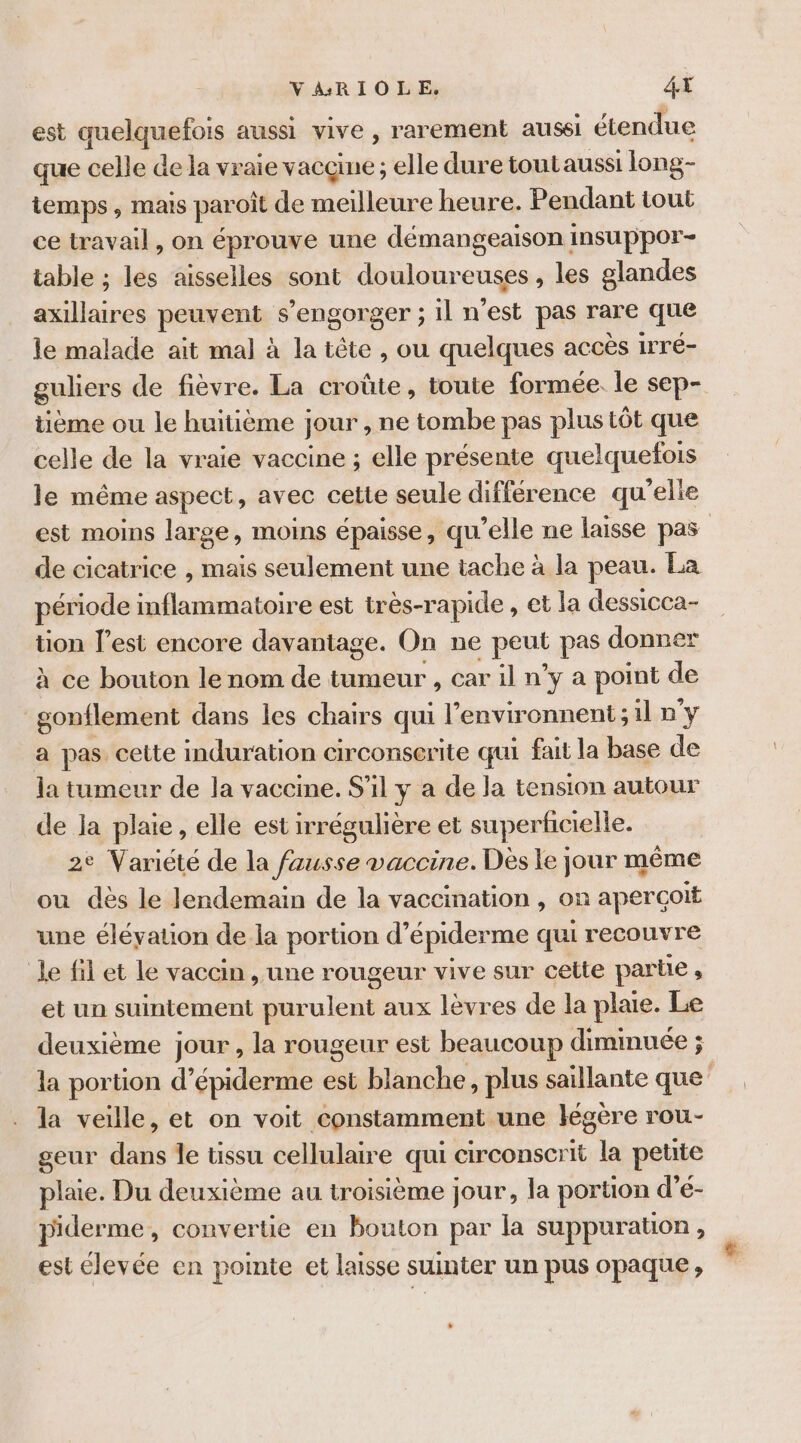 VARIOLE, 4X est quelqubfois aussi vive, rarement aussi étendue que celle de la vraie vacçme ; elle dure tout aussi long- temps, mais paroit de meilleure heure. Pendant tout ce travail, on éprouve une démangeaison insuppor- table ; les aisselles sont douloureuses , les glandes pré ie peuvent s ’engorger ; il n'est pas rare que le malade ait mal à la tête , ou quelques accès irré- guliers de fièvre. La croûte, toute formée. le sep- tième ou le huitième jour , ne tombe pas plus tôt que celle de la vraie vaccine ; elle présente quelquefois le même aspect, avec cette seule différence qu'elie est moins large, moins épaisse, qu’elle ne laisse pas de cicatrice , mais seulement une tache à la peau. La période inflammatoire est très-rapide , et la dessicca- tion l’est encore davantage. On ne peut pas donner à ce bouton le nom de tumeur , car il n’y a point de _gonflement dans les chairs qui l’environnent;il n y a pas. cette induration circonserite qui fait la base de la tumeur de la vaccine. S'il y a de la tension autour de la plaie, elle est irrégulière et superficielle. 2° Variété de la fausse vaccine. Des le jour même ou dès le lendemain de la vaccination , on aperçoit une éléyation de la portion d’ épiderme qui recouvre le fil et le vaccin , une rougeur vive sur cette parbe , et un suintement purulent aux lèvres de la plate. Le deuxième jour , la rougeur est beaucoup diminuée ; la portion d’épiderme est blanche, plus saillante que d la veille, et on voit constamment une légère rou- geur dans le üssu cellulaire qui circonscrit la petite plaie. Du deuxième au troisième jour, la portion d’e- piderme, convertie en bouton par la suppuration ; est élevée en pointe et laisse suinter un pus opaque,