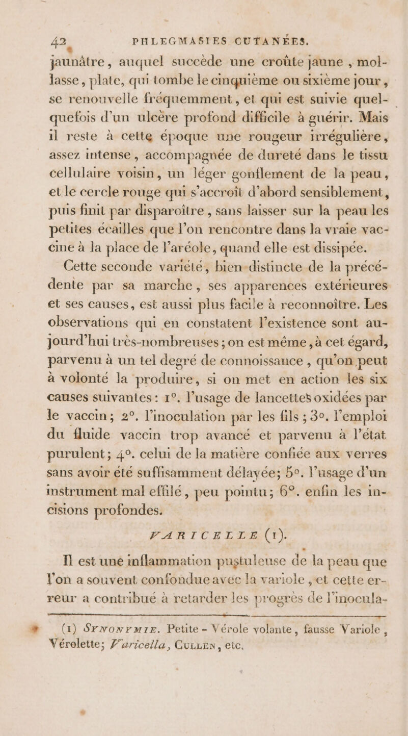 jaunâtre , auquel succède une croûte jaune , mol- lasse, plate, qui tombe le cinquième OU sixième jour , se renouvelle fréquemment , et qu est suivie quel- quefois d’un ulcëre profond difficile à guérir. Mais il reste à cette époque une rougeur irrégulière, assez intense, accompagnée de dureté dans le tissu cellulaire voisin, un léger gonflement de la peau, et le cercle rouge qui s'accroît d’abord sensiblement, puis finit par disparoiître , sans laisser sur la peau les petites écailles que l’on rencontre dans la vraie vac- cine à la place de l’aréole, quand elle est dissipée. Cette seconde variété, bien-distinete de la précé- dente par sa marche, ses apparences extérieures et ses causes, est aussi plus facile à reconnoître. Les observations qui en constatent l'existence sont au- jourd’hui trés-nombreuses ; on est même, à cet égard, parvenu à un tel degré de connoissance , qu’on peut à volonté la produire, si on met en acüon les six causes suivantes : 1°. l’usage de lancettes oxidées par le vaccin; 2°, iostol par les fils ; 30. l'emploi du fluide vaccin trop avancé et parvenu à l’état purulent; 4°. celui de la matière confiée aux verres sans avoir êté suffisamment délayée; 5°. l’usage d’un instrument mal effilé, peu pointu; 6°. enfin les in- cisions profondes. VARICELLE (1). I! est une mflammation pustuleuse de la peau que l’on a souvent confondue avec la variole , et cette er- reur à contribué à retarder les progres de l’inocula- (4) Srwowrmirs. Petite - Vérole volante, fausse Variole, Vérolette; Faricella, Guuren, etc.