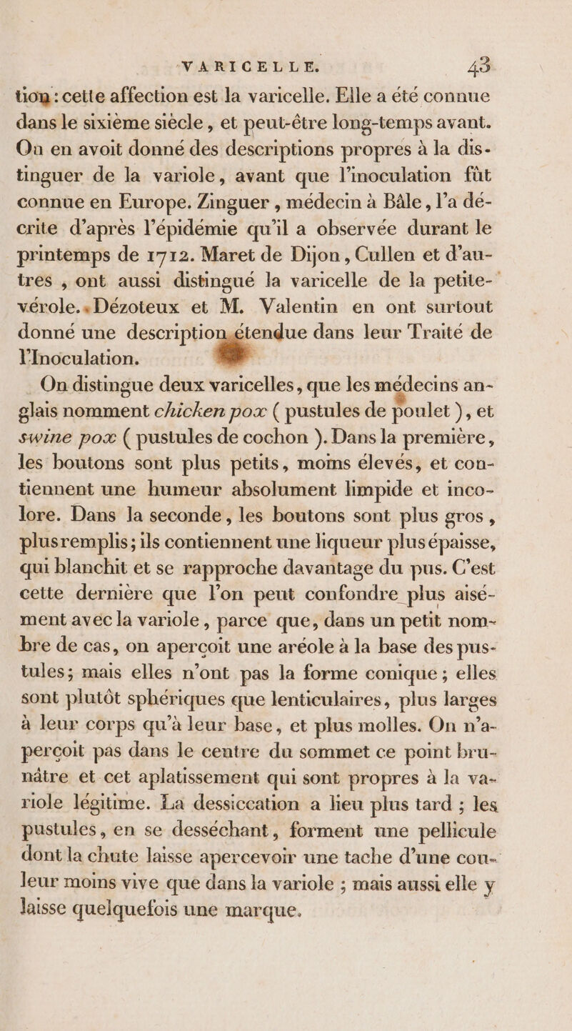 ton : cette affection est la varicelle. Elle a été connue dans le sixième siècle, et peut-être long-temps avant. Où en avoit donné des descriptions propres à la dis- tinguer de la variole, avant que l’inoculation füt connue en Europe. Zinguer , médecin à Bâle, l’a dé- crite d’après l'épidémie qu'il a observée durant le printemps de 1712. Maret de Dijon, Cullen et d’au- tres , ont aussi distingué la varicelle de la petite- vérole.» Dézoteux et M. Valentin en ont surtout donné une descriptionétendue dans leur Traité de l’Inoculation. Fa On distingue deux varicelles, que les médecins an- glais nomment chicken pox ( pustules de poulet ), et swine pox ( pustules de cochon }). Dans la première, les boutons sont plus petits, moms élevés, et con- tiennent une humeur absolument limpide et inco- lore. Dans la seconde, les boutons sont plus gros, plus remplis ; ;1ls contiennent une liqueur plusé épaisse, qui blanchit et se rapproche davantage du pus. C’est cette dernière que l’on peut confondre plus aisé- ment avec la variole, parce que, dans un petit nom- bre de cas, on aperçoit une aréole à la base des pus- tules; mais elles n’ont pas la forme conique ; elles sont plutôt sphériques que lenticulaires, plus larges à leur corps qu’à leur base, et plus molles. On n’a- perçoit pas dans le centre du sommet ce point bru- nâtre et cet aplatissement qui sont propres à la va- riole légitime. La dessiccation a lieu plus tard ; les pustules, en se desséchant, forment une pellicule dont la chute laisse apercevoir une tache d’une cou- leur moims vive que dans la variole ; mais aussi elle ÿ Jaisse quelquefois une marque.