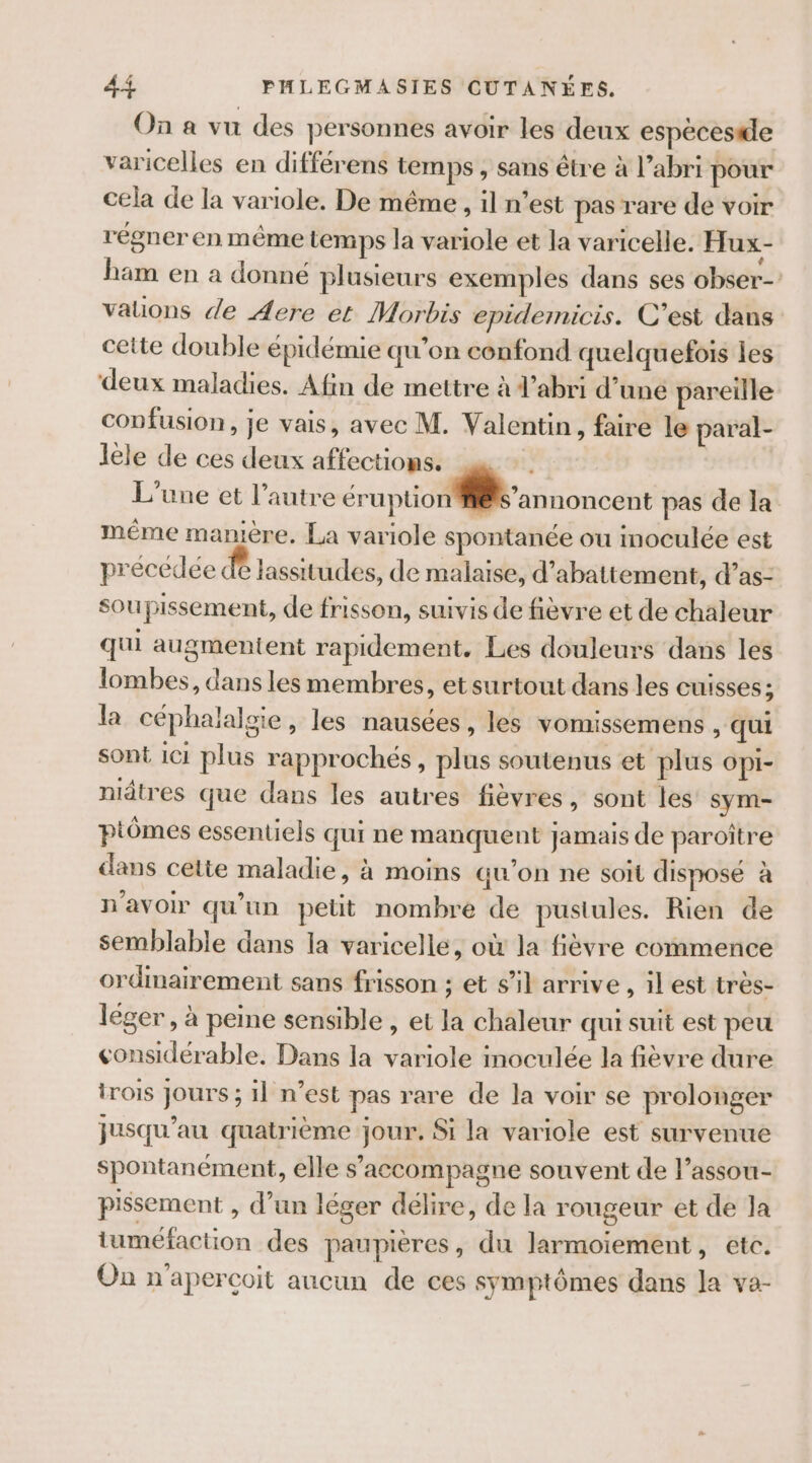 On a vu des personnes avoir les deux espécestde varicelles en différens temps , sans être à l’abri pour cela de la variole. De même , il n’est pas rare de voir régner en même temps la variole et la varicelle. Hux- ham en a donné plusieurs exemples dans ses obser- valions de Aere et Morbis epidemicis. C’est dans cette double épidémie qu’on confond quelquefois les deux maladies. Afin de mettre à d’abri d’uné pareille confusion, je vais, avec M. Valentin, faire le paral- lele de ces deux affections. L'une et l’autre érapéo annoncent pas de la même manière. La variole spontanée ou moculée est précédée &amp; lassitudes, de malaise, d’abattement, d’as- soupissement, de frisson, suivis de fièvre et de chaleur qui augmentent rapidement. Les douleurs dans les lombes, dans les membres, et surtout dans les cuisses; la céphalalsie , les nausées, les vomissemens , qui sont 1c1 plus rapprochés, plus soutenus et plus OpPi- niâtres que dans les autres fièvres, sont les sym- ptômes essentiels qui ne manquent jamais de paroître dans cette maladie, à moins qu’on ne soït disposé à n'avoir qu’un petit nombre de pustules. Rien de semblable dans la varicelle, où la fièvre commence ordmairement sans frisson ; et s’il arrive , il est très- léger, à peine sensible , et la chaleur qui suit est peu considérable. Dans la variole inoculée la fièvre dure trois jours ; il n’est pas rare de la voir se prolonger jusqu’au quatrième jour. Si la variole est survenue spontanément, elle s’accompagne souvent de lassou- pissement , d’un léger délire, de la rougeur et de la tuméfaction des paupières, du Jlarmoiement, etc. On n'apercoit aucun de ces symptômes dans la va-