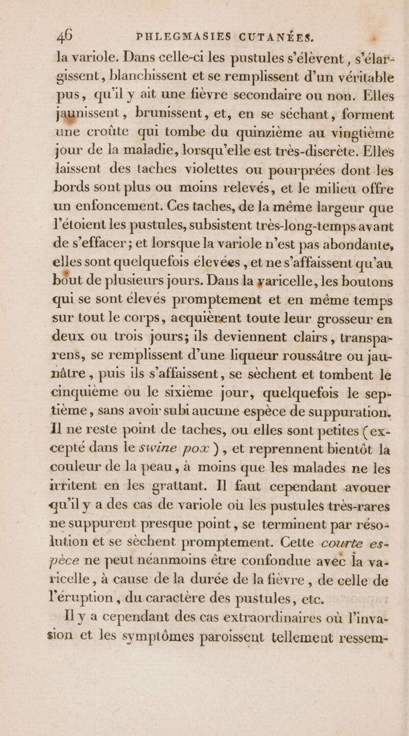 la variole. Dans celle-ci les pustules s'élèvent , s’élar- gissent , blanchissent et se remplissent d’un véritable pus, qu'il y ait une fièvre secondaire ou non. Elles jagnissent , brunissent, et, en se séchant, forment une croûte qui tombe du quinzième au vingtième jour de la maladie, lorsqu'elle est très-discrète. Elles laissent des taches violettes ou pourprées dont les bords sont plus ou moins relevés, et le milieu offre un enfoncement. Ces taches, de la même largeur que l’étoient les pustules, subsistent très-long-temps avant de s’effacer ; et lorsque la variole n’est pas abondante, elles sont quelquefois élevées , et ne s’affaissent qu'au. bout de plusieurs jours. Dans la yaricelle, les boutons qui se sont élevés promptement et en même temps sur tout le corps, acquièrent toute leur grosseur em deux ou trois jours; ils deviennent clairs, wranspa- rens, se remplissent d’une liqueur roussâtre ou jau- nâtre , puis ils s’affaissent, se sèchent et tombent le cinquième ou le sixième jour, quelquefois le sep- uème , sans avoir subi aucune espèce de suppuration. Il ne reste point de taches, ou elles sont petites (ex- cepté dans le swire pox }), et reprennent bientôt la couleur de la peau, à moins que les malades ne les iuritent en les grattant. Il faut cependant avouer qu'il y a des cas de variole où les pustules très-rares ne suppurent presque point, se terminent par reso- lution et se sèchent promptement. Cette courte es- pèce ne pen néanmoins être confondue avec la va: ricelle, à cause de la durée de la fièvre , de celle de l'éruption , du caractère des pustules, F2 Il y a cependant des cas extraordinaires où Mint sion ct les symptômes paroissent tellement ressem-