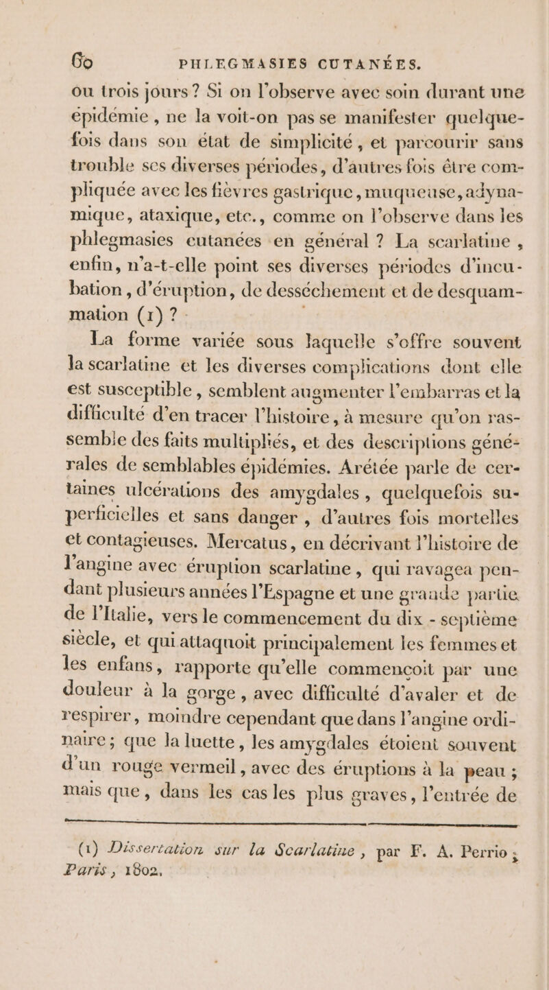 Ou trois jours ? Si on l’observe avec soin durant une épidémie , ne la voit-on pas se manifester quelque- fois dans son état de simplicité , et parcourir sans trouble ses diverses périodes, d’autres fois être com- pliquée avec les fièvres gastrique, muqueuse, adyna- mique, ataxique, etc., comme on l’observe dans les phlegmasies eutanées en général ? La scarlatine , enfin, n'a-t-elle point ses diverses périodes d'incu- bation , d’éruption, de desséchement et de desquam- mation (1)? La forme variée sous laquelle s'offre souvent la scarlatine et les diverses complications dont elle est suscepuble , semblent augmenter l'embarras et la difficulté d’en tracer l’histoire, à mesure qu’on ras- semble des faits mulipliés, et des descriptions géné: rales de semblables épidémies. Arétée parle de cer- taines ulcérations des amygdales, quelquefois su- perficiciles et sans danger , d’autres fois mortelles et contagieuses. Mercatus, en décrivant l’histoire de l’angine avec éruption scarlatine , qui ravagea pen- dant plusieurs années l'Espagne et une grande parüe de l'Italie, vers le commencement du dix - septième siècle, et qui attaquoit principalement les femmes et les enfans, rapporte qu’elle commencoit par une douleur à la gorge, avec difficalté d'avaler et de respirer, moindre cependant que dans l’angine ordi- naire ; que la luette, les amygdales étoient souvent d'un rouge vermeil, avec des érupüons à la peau ; mais que, dans les cas les plus graves, l'entrée de NL | CAR RARE EE QG) Dissertation sur la Scarlatine , par F. A. Perrio ; Paris , 1802,