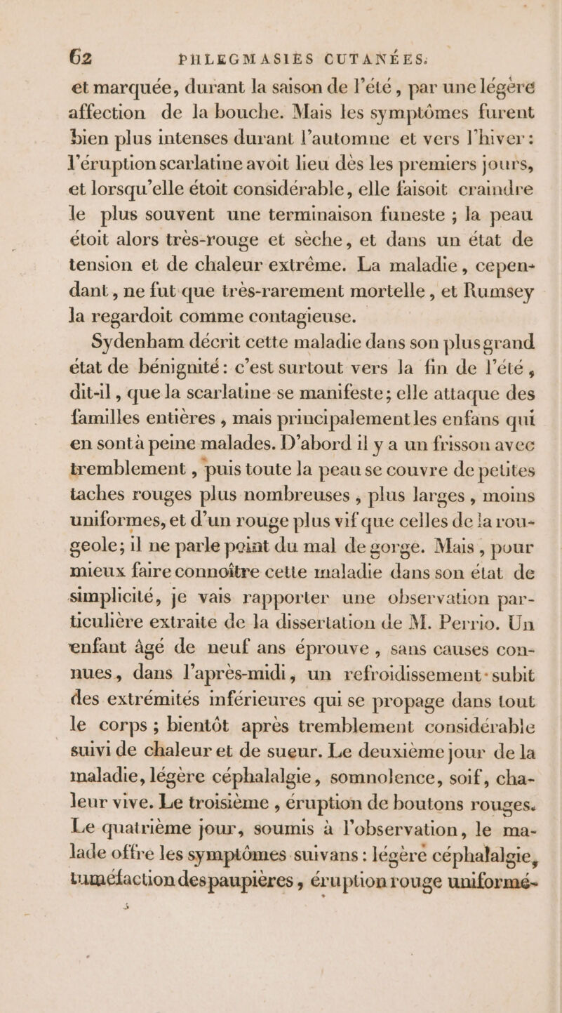 et marquée, durant la saison de l'été, par une légeré affection de la bouche. Mais les symptômes furent bien plus intenses durant l’automne et vers l'hiver: l'éruption scarlatine avoit lieu des les premiers jours, et lorsqu'elle étoit considérable, elle faisoit craindre le plus souvent une terminaison funeste ; la peau étoit alors trés-rouge et sèche, et dans un état de tension et de chaleur extrême. La maladie, cepen- dant , ne fut que très-rarement mortelle , et Rumsey la regardoit comme contagieuse. Sydenham décrit cette maladie dans son plusgrand état de bénignité: c’est surtout vers la fin de l'été, dit-il, que la scarlatine se manifeste; elle attaque des familles entières , mais principalement les enfans qui en sontà peine malades. D'abord il y a un frisson avec tremblement , puis toute la peau se couvre de petites taches rouges plus nombreuses , plus larges , moins uniformes, et d’un rouge plus vif que celles de la rou- geole; il ne parle paint du mal de gorge. Mais, pour mieux faire connoître cette maladie dans son état de simplicité, je vais rapporter une observation par- ücuhere extraite de la dissertation de M. Perrio. Un enfant âgé de neuf ans éprouve , sans causes con- nues, dans l'après-midi, un refroidissement: subit des extrémités mférieures qui se propage dans tout le corps ; bientôt après tremblement considérable suivi de chaleur et de sueur. Le deuxième jour de la maladie, légère céphalalgie, somnolence, soif, cha- leur vive. Le troisième , éruption de boutons rouges. Le quatrième jour, soumis à l'observation, le ma- lade offre les symptômes suivans : légère céphalalgie, timéfaction despaupières , éruption rouge uniformé- 5